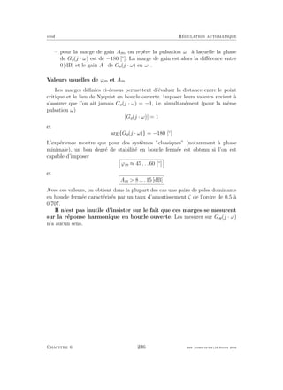 eivd R´egulation automatique
– pour la marge de gain Am, on rep`ere la pulsation ωπ `a laquelle la phase
de Go(j · ω) est de −180 [◦
]. La marge de gain est alors la diﬀ´erence entre
0 [dB] et le gain Aπ de Go(j · ω) en ωπ.
Valeurs usuelles de ϕm et Am
Les marges d´eﬁnies ci-dessus permettent d’´evaluer la distance entre le point
critique et le lieu de Nyquist en boucle ouverte. Imposer leurs valeurs revient `a
s’assurer que l’on ait jamais Go(j · ω) = −1, i.e. simultan´ement (pour la mˆeme
pulsation ω)
|Go(j · ω)| = 1
et
arg {Go(j · ω)} = −180 [◦
]
L’exp´erience montre que pour des syst`emes ”classiques” (notamment `a phase
minimale), un bon degr´e de stabilit´e en boucle ferm´ee est obtenu si l’on est
capable d’imposer
ϕm ≈ 45 . . . 60 [◦
]
et
Am > 8 . . . 15 [dB]
Avec ces valeurs, on obtient dans la plupart des cas une paire de pˆoles dominants
en boucle ferm´ee caract´eris´es par un taux d’amortissement ζ de l’ordre de 0.5 `a
0.707.
Il n’est pas inutile d’insister sur le fait que ces marges se mesurent
sur la r´eponse harmonique en boucle ouverte. Les mesurer sur Gw(j · ω)
n’a aucun sens.
Chapitre 6 236 mee cours˙ra.tex16 f´evrier 2004
 