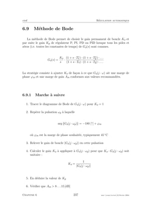 eivd R´egulation automatique
6.9 M´ethode de Bode
La m´ethode de Bode permet de choisir le gain permament de boucle Ko et
par suite le gain Kp de r´egulateur P, PI, PD ou PID lorsque tous les pˆoles et
z´eros (i.e. toutes les constantes de temps) de Go(s) sont connues.
Go(s) =
Ko
sα
·
(1 + s · T∗
) · (1 + s · T∗
) · . . .
(1 + s · T ) · (1 + s · T ) · . . .
La strat´egie consiste `a ajuster Ko de fa¸con `a ce que Go(j · ω) ait une marge de
phase ϕm et une marge de gain Am conformes aux valeurs recommand´ees.
6.9.1 Marche `a suivre
1. Tracer le diagramme de Bode de Go(j · ω) pour Ko = 1
2. Rep´erer la pulsation ωp `a laquelle
arg {Go(j · ωp)} = −180 [◦
] + ϕm
o`u ϕm est la marge de phase souhait´ee, typiquement 45 ◦
C
3. Relever le gain de boucle |Go(j · ωp)| en cette pulsation
4. Calculer le gain Ko `a appliquer `a Go(j · ωp) pour que Ko · Go(j · ωp) soit
unitaire :
Ko =
1
|Go(j · ωp)|
5. En d´eduire la valeur de Kp
6. V´eriﬁer que Am > 8 . . . 15 [dB]
Chapitre 6 237 mee cours˙ra.tex16 f´evrier 2004
 