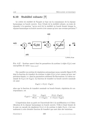 eivd R´egulation automatique
6.10 Stabilit´e robuste [7]
Le crit`ere de stabilit´e de Nyquist se base sur la connaissance de la r´eponse
harmonique en boucle ouverte. Avec l’´etude de la stabilit´e robuste, on tente de
r´epondre `a la question ”qu’en est-il de la stabilit´e en boucle ferm´ee lorsque la
r´eponse harmonique en boucle ouverte n’est connue qu’avec une certaine pr´ecision ?”
1
I
5
-
M  J  O  J 
K  J 
O  J 
A  J 
/ ?
 I  / = 
 I 
f _ r o b u s t e _ 0 2 . e p s
5
L  J 
-
Fig. 6.27 – Syst`eme asservi dont les param`etres du syst`eme `a r´egler Ga(s) sont
susceptibles de varier (ﬁchier source)
On consid`ere un syst`eme de r´egulation automatique mono-variable (ﬁgure 6.27),
dont la fonction de transfert du syst`eme `a r´egler Ga(s) n’est connue qu’avec une
pr´ecision donn´ee, i.e. dont les param`etres subissent des ﬂuctuations. La valeur no-
minale de Ga(s) est Ga (s). La fonction de transfert en boucle ouverte nominale
est ainsi
Go (s) = Gc(s) · Ga (s)
alors que la fonction de transfert nominale en boucle ferm´ee, r´egulation de cor-
respondance, est
Gw (s) =
Y (s)
W(s)
=
Go (s)
1 + Go (s)
=
Gc(s) · Ga (s)
1 + Gc(s) · Ga (s)
L’impr´ecision dont on parle est l’incertitude li´ee `a la mod´elisation et `a l’iden-
tiﬁcation de la r´eponse harmonique en boucle ouverte. Celle-ci ´etant form´ee de
la mise en cascade du r´egulateur Gc(s) et du syst`eme `a r´egler Ga(s), c’est nor-
malement `a cette derni`ere fonction de transfert que sont dues des variations.
Chapitre 6 239 mee cours˙ra.tex16 f´evrier 2004
 