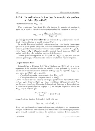 eivd R´egulation automatique
6.10.1 Incertitude sur la fonction de transfert du syst`eme
`a r´egler [[7], p.46-47]
Proﬁl d’incertitude |W (j · ω)|
Pour repr´esenter l’incertitude li´ee `a la fonction de transfert du syst`eme `a
r´egler, on se place ici dans le domaine fr´equentiel et l’on construit la fonction
|W (j · ω)| ≥
Ga(j · ω) − Ga (j · ω)
Ga (j · ω)
que l’on appelle proﬁl d’incertitude. On voit que |W (j · ω)| repr´esente l’incer-
titude relative aﬀectant le mod`ele nominal Ga (s).
Le mod`ele d’incertitude utilis´e ici est non-structur´e, ce qui signiﬁe grosso modo
que l’on ne prend pas en compte les variations individuelles des param`etres (par
exemple, pour l’asservissement de vitesse d’un moteur DC, on aurait J = J ±∆J
et/ou Ramin ≤ Ra ≤ Ramax) du mod`ele nominal Ga (s), mais que |W (j · ω)|
traduit plutˆot leur eﬀet global en fonction de la fr´equence.
Notons qu’aucune hypoth`ese n’a ´et´e pos´ee sur |W (j · ω)|, qui peut ˆetre une
fonction quelconque, notamment une fonction non-lin´eaire avec la fr´equence.
Disque d’incertitude
L’in´egalit´e de la d´eﬁnition de |W (j · ω)| indique que |W (j · ω)| est la borne
sup´erieure de la variation relative du mod`ele. A une pulsation ωp donn´ee, le
module de la variation relative maximale de Ga(j · ωp) par rapport `a Ga (j · ωp)
n’est autre que |W (j · ω)| et peut ˆetre
– d’amplitude comprise comprise entre 0 et |W (j · ωp)|
– d’une phase al´eatoire, comprise entre 0 et 360 [◦
]
Ce que l’on d´ecrit ici n’est autre qu’un disque, appel´e disque d’incertitude, centr´e
en Ga (j·ωp) et de rayon |W (j · ωp) · Ga (j · ωp)| (ﬁgure 6.28 page suivante). Pour
une fr´equence donn´ee ωp, l’´evolution de l’amplitude dans tout le disque ainsi que
la variation de phase (ﬁgure 6.29 page 242) est int´egr´ee au proﬁl d’incertitude
|W (j · ω)| en ´ecrivant que
Ga(s) − Ga (s)
Ga (s)
= ∆(s) · W (s)
o`u ∆(s) est une fonction de transfert stable telle que
Supω |∆(j · ω)| = ∆ ∞ ≤ 1
Il est clair que le mod`ele d’incertitude non-structur´e choisi ici est conservateur,
puisqu’il constitue une sorte de cas le plus d´efavorable : il est en eﬀet peu probable
qu’en prenant vraiment en compte les variations cumul´ees de ses param`etres
Chapitre 6 240 mee cours˙ra.tex16 f´evrier 2004
 