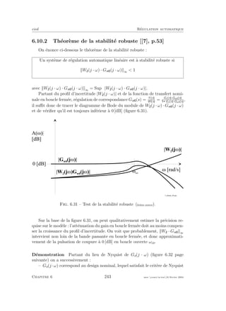 eivd R´egulation automatique
6.10.2 Th´eor`eme de la stabilit´e robuste [[7], p.53]
On ´enonce ci-dessous le th´eor`eme de la stabilit´e robuste :
Un syst`eme de r´egulation automatique lin´eaire est `a stabilit´e robuste si
W (j · ω) · Gw (j · ω) ∞  1
avec W (j · ω) · Gw (j · ω) ∞ = Supω |W (j · ω) · Gw (j · ω)|.
Partant du proﬁl d’incertitude |W (j · ω)| et de la fonction de transfert nomi-
nale en boucle ferm´ee, r´egulation de correspondance Gw (s) = Y s
W s
= Gc s ·Ga0 s
Gc s ·Ga0 s
,
il suﬃt donc de tracer le diagramme de Bode du module de W (j · ω) · Gw (j · ω)
et de v´eriﬁer qu’il est toujours inf´erieur `a 0 [dB] (ﬁgure 6.31).
M [ r a d / s ]
A ( M ) |
[ d B ]
0 [ d B ]
M c o
f _ r o b u s t e _ 0 4 . e p s
| G w 0
( j M ) |
| W 2
( j M ) |
| W 2
( j M ) G w 0
( j M ) |
Fig. 6.31 – Test de la stabilit´e robuste (ﬁchier source).
Sur la base de la ﬁgure 6.31, on peut qualitativement estimer la pr´ecision re-
quise sur le mod`ele : l’att´enuation du gain en boucle ferm´ee doit au moins compen-
ser la croissance du proﬁl d’incertitude. On voit que probablement, W · Gw ∞
intervient non loin de la bande passante en boucle ferm´ee, et donc approximati-
vement de la pulsation de coupure `a 0 [dB] en boucle ouverte ωco.
D´emonstration Partant du lieu de Nyquist de Go(j · ω) (ﬁgure 6.32 page
suivante) on a successivement :
– Go(j ·ω) correspond au design nominal, lequel satisfait le crit`ere de Nyquist
Chapitre 6 243 mee cours˙ra.tex16 f´evrier 2004
 
