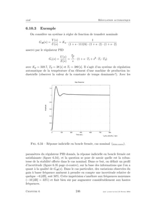 eivd R´egulation automatique
6.10.3 Exemple
On consid`ere un syst`eme `a r´egler de fonction de transfert nominale
Ga (s) =
Y (s)
U(s)
= Ka ·
1
(1 + s · 11124) · (1 + s · 2) · (1 + s · 2)
asservi par le r´egulateur PID
Gc(s) =
U(s)
E(s)
=
Kp
Ti
s
· (1 + s · Ti + s · Ti · Td)
avec Kp = 349.7, Td = 38 [s] et Ti = 380 [s]. Il s’agit d’un syst`eme de r´egulation
automatique de la temp´erature d’un ´el´ement d’une machine de production in-
dustrielle (observer la valeur de la constante de temps dominante !). Avec les
Time (sec.)
Amplitude
Step Response
0 150 300 450 600 750 900
0
0.2
0.4
0.6
0.8
1
1.2
Fig. 6.34 – R´eponse indicielle en boucle ferm´ee, cas nominal (ﬁchier source).
param`etres du r´egulateur PID donn´es, la r´eponse indicielle en boucle ferm´ee est
satisfaisante (ﬁgure 6.34), et la question se pose de savoir quelle est la robus-
tesse de la stabilit´e oﬀerte dans le cas nominal. Dans ce but, on d´eﬁnit un proﬁl
d’incertitude (ﬁgure 6.35 page ci-contre), sur la base des informations que l’on a
quant `a la qualit´e de Ga (s). Dans le cas particulier, des variations observ´ees du
gain `a basse fr´equence am`enent `a prendre en compte une incertitude relative de
quelque −6 [dB], soit 50%. Cette impr´ecision s’am´eliore aux fr´equences moyennes
(−10 [dB] = 33%) et ﬁnit bien sˆur par augmenter consid´erablement aux hautes
fr´equences.
Chapitre 6 246 mee cours˙ra.tex16 f´evrier 2004
 