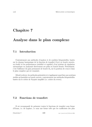 eivd R´egulation automatique
Chapitre 7
Analyse dans le plan complexe
7.1 Introduction
Contrairement aux m´ethodes d’analyse et de synth`ese fr´equentielles, bas´ees
sur la r´eponse harmonique de la fonction de transfert Go(s) en boucle ouverte,
on ´etudie ici les performances (stabilit´e et rapidit´e) d’un syst`eme de r´egulation
automatique en analysant directement ses pˆoles en boucle ferm´ee. Pr´ecis´ement,
c’est l’inﬂuence du gain permanent de boucle Ko sur la position de ceux-ci dans
le plan complexe qui est examin´ee.
D´etail `a relever, les m´ethodes pr´esent´ees ici s’appliquent aussi bien aux syst`emes
stables qu’instables en boucle ouverte, contrairement aux m´ethodes fr´equentielles
bas´ees sur le crit`ere de Nyquist simpliﬁ´e (i.e. crit`ere du revers).
7.2 Fonctions de transfert
Il est recommand´e de pr´esenter toutes le fonctions de transfert sous forme
d’Evans, i.e. de Laplace, i.e sous une forme telle que les coeﬃcients des plus
Chapitre 7 249 mee cours˙ra.tex16 f´evrier 2004
 
