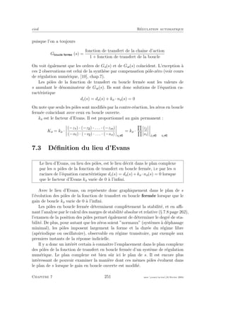 eivd R´egulation automatique
puisque l’on a toujours
G (s) =
fonction de transfert de la chaˆıne d’action
1 + fonction de transfert de la boucle
On voit ´egalement que les ordres de Go(s) et de Gw(s) co¨ıncident. L’exception `a
ces 2 observations est celui de la synth`ese par compensation pˆole-z´ero (voir cours
de r´egulation num´erique, [10], chap.7).
Les pˆoles de la fonction de transfert en boucle ferm´ee sont les valeurs de
s annulant le d´enominateur de Gw(s). Ils sont donc solutions de l’´equation ca-
ract´eristique
dc(s) = do(s) + ko · no(s) = 0
On note que seuls les pˆoles sont modiﬁ´es par la contre-r´eaction, les z´eros en boucle
ferm´ee co¨ıncidant avce ceux en boucle ouverte.
ko est le facteur d’Evans. Il est proportionnel au gain permanent :
Ko = ko ·
(−z ) · (−z ) · . . . · (−zm)
(−s ) · (−s ) · . . . · (−sn) si
= ko ·
|zj|
|si| zi si
7.3 D´eﬁnition du lieu d’Evans
Le lieu d’Evans, ou lieu des pˆoles, est le lieu d´ecrit dans le plan complexe
par les n pˆoles de la fonction de transfert en boucle ferm´ee, i.e par les n
racines de l’´equation caract´eristique dc(s) = do(s) +ko ·no(s) = 0 lorsque
que le facteur d’Evans ko varie de 0 `a l’inﬁni.
Avec le lieu d’Evans, on repr´esente donc graphiquement dans le plan de s
l’´evolution des pˆoles de la fonction de transfert en boucle ferm´ee lorsque que le
gain de boucle ko varie de 0 `a l’inﬁni.
Les pˆoles en boucle ferm´ee d´eterminent compl`etement la stabilit´e, et en aﬃ-
nant l’analyse par le calcul des marges de stabilit´e absolue et relative (§ 7.8 page 262),
l’examen de la position des pˆoles permet ´egalement de d´eterminer le degr´e de sta-
bilit´e. De plus, pour autant que les z´eros soient ”normaux” (syst`emes `a d´ephasage
minimal), les pˆoles imposent largement la forme et la dur´ee du r´egime libre
(ap´eriodique ou oscillatoire), observable en r´egime transitoire, par exemple aux
premiers instants de la r´eponse indicielle.
Il y a donc un int´erˆet certain `a connaˆıtre l’emplacement dans le plan complexe
des pˆoles de la fonction de transfert en boucle ferm´ee d’un syst`eme de r´egulation
num´erique. Le plan complexe est bien sˆur ici le plan de s. Il est encore plus
int´eressant de pouvoir examiner la mani`ere dont ces mˆemes pˆoles ´evoluent dans
le plan de s lorsque le gain en boucle ouverte est modiﬁ´e.
Chapitre 7 251 mee cours˙ra.tex16 f´evrier 2004
 