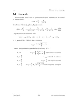 eivd R´egulation automatique
7.4 Exemple
Soit `a tracer le lieu d’Evans du syst`eme asservi ayant pour fonction de transfert
en boucle ouverte
Go(s) =
Ko
s
·
1
1 + s · T
Sous forme d’Evans (Laplace), Go(s) devient :
Go(s) =
Ko
s
·
1
T · (s − (−T
))
=
Ko
T
s
·
1
s − s
=
ko
s
·
1
s − s
= ko ·
no(s)
do(s)
L’´equation caract´eristique est donc
dc(s) = do(s) + ko · no(s) = s · (s − s ) + ko = s − s · s + ko
et les pˆoles en boucle ferm´ee sont donn´es par
sf , =
s ± s − 4 · ko
2
On peut d´eterminer quelques valeurs particuli`eres de ko :
ko = 0 sf , =
s1 s1
= s
s1−s1
= 0
pˆoles en boucle ouverte
ko 
s
4
sf , sont r´eels et distincts
ko =
s
4
sf , =
s
2
sont r´eels confondus
ko 
s
4
sf , =
s
2
± j
· 4 · ko − s
2
sont complexes conjugu´es
Chapitre 7 252 mee cours˙ra.tex16 f´evrier 2004
 