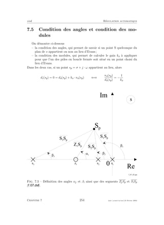 eivd R´egulation automatique
7.5 Condition des angles et condition des mo-
dules
On d´emontre ci-dessous
– la condition des angles, qui permet de savoir si un point S quelconque du
plan de s appartient ou non au lieu d’Evans ;
– la condition des modules, qui permet de calculer le gain ko `a appliquer
pour que l’un des pˆoles en boucle ferm´ee soit situ´e en un point choisi du
lieu d’Evans.
Dans les deux cas, si un point sp = σ + j · ω appartient au lieu, alors
dc(sp) = 0 = do(sp) + ko · no(sp) ⇐⇒
no(sp)
do(sp)
= −
1
ko
0
R e
I m
s
S p
s 2
s 1
s 3
 1
 2
 3
= 1
z 1
S 3
S p
Z 1
S p
S 1
S p
S 2
S p
f _ 0 7 _ 0 3 . e p s
Fig. 7.3 – D´eﬁnition des angles αj et βi ainsi que des segments ZjSp et SiSp
( ).
Chapitre 7 254 mee cours˙ra.tex16 f´evrier 2004
 
