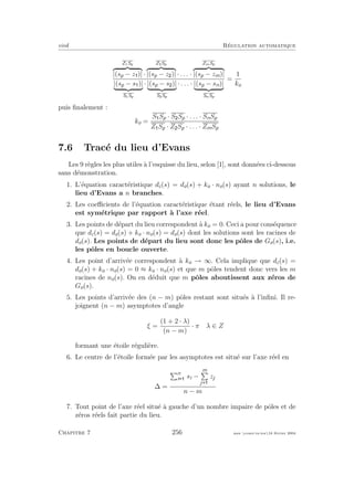 eivd R´egulation automatique
Z1Sp
|(sp − z )| ·
Z2Sp
|(sp − z )| · . . . ·
ZmSp
|(sp − zm)|
|(sp − s )|
S1Sp
· |(sp − s )|
S2Sp
· . . . · |(sp − sn)|
SnSp
=
1
ko
puis ﬁnalement :
ko =
S Sp · S Sp · . . . · SnSp
Z Sp · Z Sp · . . . · ZmSp
7.6 Trac´e du lieu d’Evans
Les 9 r`egles les plus utiles `a l’esquisse du lieu, selon [1], sont donn´ees ci-dessous
sans d´emonstration.
1. L’´equation caract´eristique dc(s) = do(s) + ko · no(s) ayant n solutions, le
lieu d’Evans a n branches.
2. Les coeﬃcients de l’´equation caract´eristique ´etant r´eels, le lieu d’Evans
est sym´etrique par rapport `a l’axe r´eel.
3. Les points de d´epart du lieu correspondent `a ko = 0. Ceci a pour cons´equence
que dc(s) = do(s) + ko · no(s) = do(s) dont les solutions sont les racines de
do(s). Les points de d´epart du lieu sont donc les pˆoles de Go(s), i.e.
les pˆoles en boucle ouverte.
4. Les point d’arriv´ee correspondent `a ko → ∞. Cela implique que dc(s) =
do(s) + ko · no(s) = 0 ≈ ko · no(s) et que m pˆoles tendent donc vers les m
racines de no(s). On en d´eduit que m pˆoles aboutissent aux z´eros de
Go(s).
5. Les points d’arriv´ee des (n − m) pˆoles restant sont situ´es `a l’inﬁni. Il re-
joignent (n − m) asymptotes d’angle
ξ =
(1 + 2 · λ)
(n − m)
· π λ ∈ Z
formant une ´etoile r´eguli`ere.
6. Le centre de l’´etoile form´ee par les asymptotes est situ´e sur l’axe r´eel en
∆ =
n
i si −
m
j
zj
n − m
7. Tout point de l’axe r´eel situ´e `a gauche d’un nombre impaire de pˆoles et de
z´eros r´eels fait partie du lieu.
Chapitre 7 256 mee cours˙ra.tex16 f´evrier 2004
 