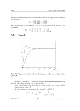 eivd R´egulation automatique
Ces gains peuvent ˆetre calcul´es `a partir du trac´e du lieu en appliquant la condition
des modules :
ko =
S Sp · S Sp · . . . SnSp
Z Sp · Z Sp · . . . ZmSp
On rappelle que le facteur d’Evans ko est li´e au gain permanent de boucle Ko par
la relation :
Ko = ko ·
(−z ) · (−z ) · . . . (−zm)
(−s ) · (−s ) · . . . (−sn) si
7.7.1 Exemple
0 0.5 1 1.5 2 2.5 3
x 10
−3
0
0.2
0.4
0.6
0.8
1
1.2
1.4
t [s]
ko
=kolim
ko
=koop
f_ex_01_1.wmf
Fig. 7.6 – R´eponses indicielle en boucle ferm´ee, pour les 2 valeurs de ko calcul´ees
( ).
Partant de l’exemple du § 7.4 page 252, on peut d´eterminer math´ematiquement
les gain limite kolim, optimal koop et critique kocr :
– pour le gain limite, celui-ci est obtenu lorsque les pˆoles sont r´eels et confon-
dus, soit pour kolim =
s2
1
;
– le gain optimal est obtenu pour Ψ = arcsin (ζ) = 30 [◦
]. Or :
sin (Ψ) = ζ =
δ
ωn
= 0.5 =
s1
(s1
) +
·ko−s2
1
Chapitre 7 261 mee cours˙ra.tex16 f´evrier 2004
 
