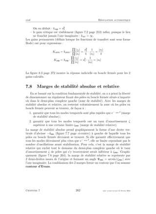 eivd R´egulation automatique
On en d´eduit : koop = s
– le gain critique est visiblement (ﬁgure 7.2 page 253) inﬁni, puisque le lieu
ne franchit jamais l’axe imaginaire : kocr = ∞.
Les gains permanents (d´eﬁnis lorsque les fonctions de transfert sont sous forme
Bode) ont pour expressions :
Kolim = kolim ·
|zj|
|si|
=
s
4
·
1
|s |
=
|s |
4
Koop = koop ·
|zj|
|si|
= s ·
1
|s |
= |s |
La ﬁgure 8.3 page 272 montre la r´eponse indicielle en boucle ferm´ee pour les 2
gains calcul´es.
7.8 Marges de stabilit´e absolue et relative
En se basant sur la condition fondamentale de stabilit´e, on a a priori la libert´e
de dimensionner un r´egulateur ﬁxant des pˆoles en boucle ferm´ee situ´es n’importe
o`u dans le demi-plan complexe gauche (zone de stabilit´e). Avec les marges de
stabilit´e absolue et relative, on restreint volontairement la zone o`u les pˆoles en
boucle ferm´ee peuvent se trouver, de fa¸con `a :
1. garantir que tous les modes temporels sont plus rapides que e−δmin·t
(marge
de stabilit´e absolue) ;
2. garantir que tous les modes temporels ont un taux d’amortissement ζ
sup´erieur `a une certaine limite ζ (marge de stabilit´e relative).
La marge de stabilit´e absolue prend graphiquement la forme d’une droite ver-
ticale d’abcisse −δ (ﬁgure 7.7 page ci-contre) `a gauche de laquelle tous les
pˆoles en boucle ferm´ee devraient se trouver. Si elle garantit eﬀectivement que
tous les modes d´ecroissent plus vites que e−δmin·t
, elle ne limite cependant pas le
nombre d’oscillations avant stabilisation. Pour cela, c’est la marge de stabilit´e
relative qui exclut tout le domaine du demi-plan complexe gauche o`u le taux
d’amortissement ζ de pˆoles qui s’y trouveraient serait inf´erieur `a ζ . Graphi-
quement (ﬁgure 7.8 page 264), la marge de stabilit´e relative se repr´esente par
2 demi-droites issues de l’origine et formant un angle Ψ = arcsin (ζ ) avec
l’axe imaginaire. La combinaison des 2 marges forme un contour que l’on nomme
contour d’Evans.
Chapitre 7 262 mee cours˙ra.tex16 f´evrier 2004
 