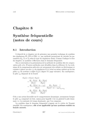 eivd R´egulation automatique
Chapitre 8
Synth`ese fr´equentielle
(notes de cours)
8.1 Introduction
L’objectif de ce chapitre est de pr´esenter une premi`ere technique de synth`ese
des r´egulateurs PI, PD et PID, i.e. une m´ethode permettant de calculer les pa-
ram`etres Kp, Ti et Td selon le type de r´egulateur choisi. Comme l’indique le titre
du chapitre, la synth`ese s’eﬀectuera dans le domaine fr´equentiel.
On se restreindra `a la pr´esentation de la m´ethode de synth`ese dite de compen-
sation pˆole-z´ero. D’autres m´ethodes sont d´etaill´ees dans la r´ef´erence [1]. La tech-
nique de la compensation pˆole-z´ero est notamment tr`es utilis´ee en ´electronique et
consiste `a placer un z´ero zc du r´egulateur Gc(s) situ´e au mˆeme endroit qu’un des
pˆoles sa du syst`eme `a r´egler Ga(s) (ﬁgure 8.1 page suivante). En cons´equence,
le pˆole sa disparaˆıt de la boucle
Go(s) = Gc(s) · Ga(s)
=
Kc · Nc(s)
Dc(s)
·
Ka · Na(s)
Da(s)
=
Kc · Nc(s) · (s − zc )
Dc(s)
·
Ka · Na(s)
Da(s) · (s − sa ) zc1 sa1
=
Kc · Nc(s)
Dc(s)
·
Ka · Na(s)
Da(s)
Cela a une action favorable sur le comportement dynamique, notamment lorsque
le pˆole sa compens´e est lent, raison pour laquelle c’est en g´en´eral le pˆole domi-
nant, i.e. la constante de temps dominante, que l’on compense.
La synth`ese dans le domaine fr´equentiel s’appuie sur le crit`ere de Nyquist
simpliﬁ´e. En cons´equence, elle n’est applicable qu’aux syst`emes stables en
boucle ouverte.
Chapitre 8 267 mee cours˙ra.tex16 f´evrier 2004
 