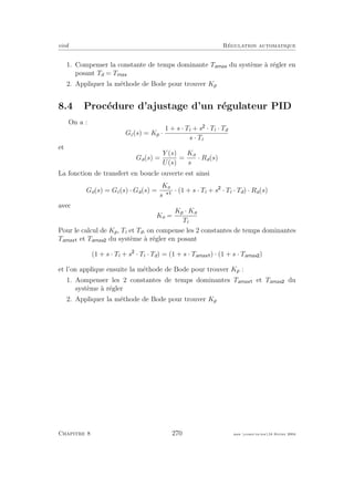 eivd R´egulation automatique
1. Compenser la constante de temps dominante Tamax du syst`eme `a r´egler en
posant Td = Tmax
2. Appliquer la m´ethode de Bode pour trouver Kp
8.4 Proc´edure d’ajustage d’un r´egulateur PID
On a :
Gc(s) = Kp ·
1 + s · Ti + s · Ti · Td
s · Ti
et
Ga(s) =
Y (s)
U(s)
=
Ka
sα
· Ra(s)
La fonction de transfert en boucle ouverte est ainsi
Go(s) = Gc(s) · Ga(s) =
Ko
sα
· (1 + s · Ti + s · Ti · Td) · Ra(s)
avec
Ko =
Kp · Ka
Ti
Pour le calcul de Kp, Ti et Td, on compense les 2 constantes de temps dominantes
Tamax et Tamax du syst`eme `a r´egler en posant
(1 + s · Ti + s · Ti · Td) = (1 + s · Tamax ) · (1 + s · Tamax )
et l’on applique ensuite la m´ethode de Bode pour trouver Kp :
1. Aompenser les 2 constantes de temps dominantes Tamax et Tamax du
syst`eme `a r´egler
2. Appliquer la m´ethode de Bode pour trouver Kp
Chapitre 8 270 mee cours˙ra.tex16 f´evrier 2004
 