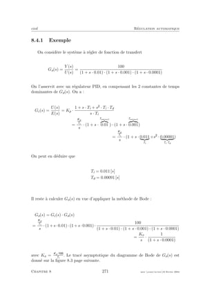 eivd R´egulation automatique
8.4.1 Exemple
On consid`ere le syst`eme `a r´egler de fonction de transfert
Ga(s) =
Y (s)
U(s)
=
100
(1 + s · 0.01) · (1 + s · 0.001) · (1 + s · 0.0001)
On l’asservit avec un r´egulateur PID, en compensant les 2 constantes de temps
dominantes de Ga(s). On a :
Gc(s) =
U(s)
E(s)
= Kp ·
1 + s · Ti + s · Ti · Td
s · Ti
=
Kp
Ti
s
· (1 + s ·
Tamax1
0.01 ) · (1 + s ·
Tamax1
0.001)
=
Kp
Ti
s
· (1 + s · 0.011
Ti
+s · 0.00001
Ti·Td
)
On peut en d´eduire que
Ti = 0.011 [s]
Td = 0.00091 [s]
Il reste `a calculer Go(s) en vue d’appliquer la m´ethode de Bode :
Go(s) = Gc(s) · Ga(s)
=
Kp
Ti
s
·(1+s·0.01)·(1+s·0.001)·
100
(1 + s · 0.01) · (1 + s · 0.001) · (1 + s · 0.0001)
=
Ko
s
·
1
(1 + s · 0.0001)
avec Ko = Kp·
Ti
. Le trac´e asymptotique du diagramme de Bode de Go(s) est
donn´e sur la ﬁgure 8.3 page suivante.
Chapitre 8 271 mee cours˙ra.tex16 f´evrier 2004
 