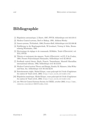 eivd R´egulation automatique
Bibliographie
[1] R´egulation automatique, L.Maret, 1987, PPUR, biblioth`eque eivd 40.110-11
[2] Modern Control systems, Dorf et Bishop, 1995, Addison-Wesley
[3] Linear systems, Th.Kailath, 1980, Prentice-Hall, biblioth`eque eivd 32.100-36
[4] Einf¨uhrung in die Regelungstechnik, W.Leonhard, Vieweg  Sohn, Braun-
schweig/Wiesbaden, 1985
[5] Electronique de r´eglage et de commande, H.B¨uhler, Trait´e d’Electricit´e, vol.
XVI, PPUR
[6] Th´eorie et traitement des signaux, Trait´e d’Electricit´e, vol.VI, F.de Coulon,
1984, Presses Polytechniques Romandes, biblioth`eque eivd 32.100-23
[7] Feedback control theory, Doyle, Francis, Tannenbaum, Maxwell Macmillan
international editions, 1992, biblioth`eque eivd 40.112-04
[8] Modern Control system Theory and Design, Stanley M. Shinners, John Wiley
and Sons, Inc, biblioth`eque eivd 40.132-32/01
[9] Entraˆınements r´egl´es, Michel Etique, cours polycopi´e de l’´ecole d’ing´enieurs
du canton de Vaud (eivd), 2002, http://iai1.eivd.ch/node5.htm
[10] R´egulation num´erique, Michel Etique, cours polycopi´e de l’´ecole d’ing´enieurs
du canton de Vaud (eivd), 2002, http://iai1.eivd.ch/node3.htm
[11] site Web de Control Systems Society de l’IEEE, octobre 2003, http://www.
ieeecss.org/about/ABOUTindex.html
Chapitre 8 275 mee cours˙ra.tex16 f´evrier 2004
 