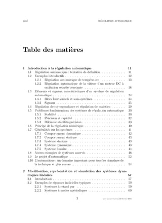 eivd R´egulation automatique
Table des mati`eres
1 Introduction `a la r´egulation automatique 11
1.1 R´egulation automatique : tentative de d´eﬁnition . . . . . . . . . . 11
1.2 Exemples introductifs . . . . . . . . . . . . . . . . . . . . . . . . . 12
1.2.1 R´egulation automatique de temp´erature . . . . . . . . . . 13
1.2.2 R´egulation automatique de la vitesse d’un moteur DC `a
excitation s´epar´ee constante . . . . . . . . . . . . . . . . . 18
1.3 El´ements et signaux caract´eristiques d’un syst`eme de r´egulation
automatique . . . . . . . . . . . . . . . . . . . . . . . . . . . . . . 24
1.3.1 Blocs fonctionnels et sous-syst`emes . . . . . . . . . . . . . 24
1.3.2 Signaux . . . . . . . . . . . . . . . . . . . . . . . . . . . . 25
1.4 R´egulation de correspondance et r´egulation de maintien . . . . . . 29
1.5 Probl`emes fondamentaux des syst`emes de r´egulation automatique 30
1.5.1 Stabilit´e . . . . . . . . . . . . . . . . . . . . . . . . . . . . 30
1.5.2 Pr´ecision et rapidit´e . . . . . . . . . . . . . . . . . . . . . 32
1.5.3 Dilemme stabilit´e-pr´ecision . . . . . . . . . . . . . . . . . . 33
1.6 Principe de la r´egulation num´erique . . . . . . . . . . . . . . . . . 40
1.7 G´en´eralit´es sur les syst`emes . . . . . . . . . . . . . . . . . . . . . 41
1.7.1 Comportement dynamique . . . . . . . . . . . . . . . . . . 42
1.7.2 Comportement statique . . . . . . . . . . . . . . . . . . . 43
1.7.3 Syst`eme statique . . . . . . . . . . . . . . . . . . . . . . . 43
1.7.4 Syst`eme dynamique . . . . . . . . . . . . . . . . . . . . . . 43
1.7.5 Syst`eme lin´eaire . . . . . . . . . . . . . . . . . . . . . . . . 44
1.8 Autres exemples de syst`emes asservis . . . . . . . . . . . . . . . . 46
1.9 Le projet d’automatique . . . . . . . . . . . . . . . . . . . . . . . 52
1.10 L’automatique : un domaine important pour tous les domaines de
la technique et plus encore . . . . . . . . . . . . . . . . . . . . . . . 54
2 Mod´elisation, repr´esentation et simulation des syst`emes dyna-
miques lin´eaires 57
2.1 Introduction . . . . . . . . . . . . . . . . . . . . . . . . . . . . . . 57
2.2 Exemples de r´eponses indicielles typiques . . . . . . . . . . . . . . 59
2.2.1 Syst`emes `a retard pur . . . . . . . . . . . . . . . . . . . . 59
2.2.2 Syst`emes `a modes ap´eriodiques . . . . . . . . . . . . . . . 60
3 mee cours˙ra.tex16 f´evrier 2004
 