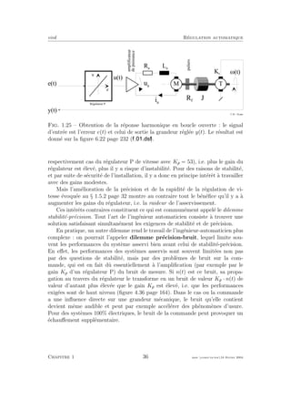 eivd R´egulation automatique
e
R é g u l a t e u r P
i a
u a
T
L a
R a
J
K t
e ( t )
u ( t )
M ( t )
M
R f
amplificateur
depuissance
paliers
u
y ( t )
f _ 0 1 _ 1 4 . e p s
Fig. 1.25 – Obtention de la r´eponse harmonique en boucle ouverte : le signal
d’entr´ee est l’erreur e(t) et celui de sortie la grandeur r´egl´ee y(t). Le r´esultat est
donn´e sur la ﬁgure 6.22 page 232 ( ).
respectivement cas du r´egulateur P de vitesse avec Kp = 53), i.e. plus le gain du
r´egulateur est ´elev´e, plus il y a risque d’instabilit´e. Pour des raisons de stabilit´e,
et par suite de s´ecurit´e de l’installation, il y a donc en principe int´erˆet `a travailler
avec des gains modestes.
Mais l’am´elioration de la pr´ecision et de la rapidit´e de la r´egulation de vi-
tesse ´evoqu´ee au § 1.5.2 page 32 montre au contraire tout le b´en´eﬁce qu’il y a `a
augmenter les gains du r´egulateur, i.e. la raideur de l’asservissement.
Ces int´erˆets contraires constituent ce qui est commun´ement appel´e le dilemme
stabilit´e-pr´ecision. Tout l’art de l’ing´enieur automaticien consiste `a trouver une
solution satisfaisant simultan´ement les exigences de stabilit´e et de pr´ecision.
En pratique, un autre dilemme rend le travail de l’ing´enieur-automaticien plus
complexe : on pourrait l’appeler dilemme pr´ecision-bruit, lequel limite sou-
vent les performances du syst`eme asservi bien avant celui de stabilit´e-pr´ecision.
En eﬀet, les performances des syst`emes asservis sont souvent limit´ees non pas
par des questions de stabilit´e, mais par des probl`emes de bruit sur la com-
mande, qui est en fait dˆu essentiellement `a l’ampliﬁcation (par exemple par le
gain Kp d’un r´egulateur P) du bruit de mesure. Si n(t) est ce bruit, sa propa-
gation au travers du r´egulateur le transforme en un bruit de valeur Kp · n(t) de
valeur d’autant plus ´elev´ee que le gain Kp est ´elev´e, i.e. que les performances
exig´ees sont de haut niveau (ﬁgure 4.36 page 164). Dans le cas ou la commande
a une inﬂuence directe sur une grandeur m´ecanique, le bruit qu’elle contient
devient mˆeme audible et peut par exemple acc´el´erer des ph´enom`enes d’usure.
Pour des syst`emes 100% ´electriques, le bruit de la commande peut provoquer un
´echauﬀement suppl´ementaire.
Chapitre 1 36 mee cours˙ra.tex16 f´evrier 2004
 