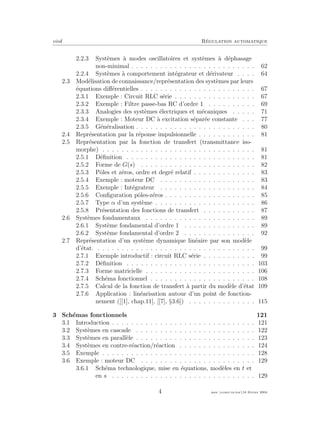 eivd R´egulation automatique
2.2.3 Syst`emes `a modes oscillatoires et syst`emes `a d´ephasage
non-minimal . . . . . . . . . . . . . . . . . . . . . . . . . . 62
2.2.4 Syst`emes `a comportement int´egrateur et d´erivateur . . . . 64
2.3 Mod´elisation de connaissance/repr´esentation des syst`emes par leurs
´equations diﬀ´erentielles . . . . . . . . . . . . . . . . . . . . . . . . 67
2.3.1 Exemple : Circuit RLC s´erie . . . . . . . . . . . . . . . . . 67
2.3.2 Exemple : Filtre passe-bas RC d’ordre 1 . . . . . . . . . . 69
2.3.3 Analogies des syst`emes ´electriques et m´ecaniques . . . . . 71
2.3.4 Exemple : Moteur DC `a excitation s´epar´ee constante . . . 77
2.3.5 G´en´eralisation . . . . . . . . . . . . . . . . . . . . . . . . . 80
2.4 Repr´esentation par la r´eponse impulsionnelle . . . . . . . . . . . . 81
2.5 Repr´esentation par la fonction de transfert (transmittance iso-
morphe) . . . . . . . . . . . . . . . . . . . . . . . . . . . . . . . . 81
2.5.1 D´eﬁnition . . . . . . . . . . . . . . . . . . . . . . . . . . . 81
2.5.2 Forme de G(s) . . . . . . . . . . . . . . . . . . . . . . . . 82
2.5.3 Pˆoles et z´eros, ordre et degr´e relatif . . . . . . . . . . . . . 83
2.5.4 Exemple : moteur DC . . . . . . . . . . . . . . . . . . . . 83
2.5.5 Exemple : Int´egrateur . . . . . . . . . . . . . . . . . . . . 84
2.5.6 Conﬁguration pˆoles-z´eros . . . . . . . . . . . . . . . . . . . 85
2.5.7 Type α d’un syst`eme . . . . . . . . . . . . . . . . . . . . . 86
2.5.8 Pr´esentation des fonctions de transfert . . . . . . . . . . . 87
2.6 Syst`emes fondamentaux . . . . . . . . . . . . . . . . . . . . . . . 89
2.6.1 Syst`eme fondamental d’ordre 1 . . . . . . . . . . . . . . . 89
2.6.2 Syst`eme fondamental d’ordre 2 . . . . . . . . . . . . . . . 92
2.7 Repr´esentation d’un syst`eme dynamique lin´eaire par son mod`ele
d’´etat. . . . . . . . . . . . . . . . . . . . . . . . . . . . . . . . . . 99
2.7.1 Exemple introductif : circuit RLC s´erie . . . . . . . . . . . 99
2.7.2 D´eﬁnition . . . . . . . . . . . . . . . . . . . . . . . . . . . 103
2.7.3 Forme matricielle . . . . . . . . . . . . . . . . . . . . . . . 106
2.7.4 Sch´ema fonctionnel . . . . . . . . . . . . . . . . . . . . . . 108
2.7.5 Calcul de la fonction de transfert `a partir du mod`ele d’´etat 109
2.7.6 Application : lin´earisation autour d’un point de fonction-
nement ([[1], chap.11], [[7], §3.6]) . . . . . . . . . . . . . . 115
3 Sch´emas fonctionnels 121
3.1 Introduction . . . . . . . . . . . . . . . . . . . . . . . . . . . . . . 121
3.2 Syst`emes en cascade . . . . . . . . . . . . . . . . . . . . . . . . . 122
3.3 Syst`emes en parall`ele . . . . . . . . . . . . . . . . . . . . . . . . . 123
3.4 Syst`emes en contre-r´eaction/r´eaction . . . . . . . . . . . . . . . . 124
3.5 Exemple . . . . . . . . . . . . . . . . . . . . . . . . . . . . . . . . 128
3.6 Exemple : moteur DC . . . . . . . . . . . . . . . . . . . . . . . . 129
3.6.1 Sch´ema technologique, mise en ´equations, mod`eles en t et
en s . . . . . . . . . . . . . . . . . . . . . . . . . . . . . . 129
4 mee cours˙ra.tex16 f´evrier 2004
 