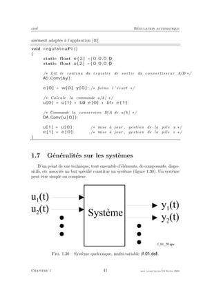 eivd R´egulation automatique
ais´ement adapt´es `a l’application [10].
void regulateur PI ()
{
static float e [ 2 ] = { 0 . 0 , 0 . 0 } ;
static float u [ 2 ] = { 0 . 0 , 0 . 0 } ;
/∗ Lit le contenu du r e g i s t r e de sortie du convertisseur A/D ∗/
AD Conv(&y );
e [0] = w[0] − y [ 0 ] ; /∗ forme l ’ ´ecart ∗/
/∗ Calcule la commande u[ k ] ∗/
u [0] = u [1] + b0 ∗ e [0] + b1 ∗ e [ 1 ] ;
/∗ Commande la conversion D/A de u[ k ] ∗/
DA Conv( u [ 0 ] ) ;
u [1] = u [ 0 ] ; /∗ mise `a jour , gestion de la pile u ∗/
e [1] = e [ 0 ] ; /∗ mise `a jour , gestion de la pile e ∗/
}
1.7 G´en´eralit´es sur les syst`emes
D’un point de vue technique, tout ensemble d’´el´ements, de composants, dispo-
sitifs, etc associ´es un but sp´eciﬁ´e constitue un syst`eme (ﬁgure 1.30). Un syst`eme
peut ˆetre simple ou complexe.
y 1
( t )
S y s t è m e
f _ 0 1 _ 2 0 . e p s
y 2
( t )
u 2
( t )
u 1
( t )
Fig. 1.30 – Syst`eme quelconque, multi-variable ( ).
Chapitre 1 41 mee cours˙ra.tex16 f´evrier 2004
 