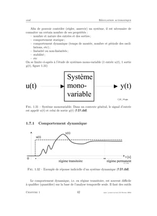 eivd R´egulation automatique
Aﬁn de pouvoir contrˆoler (r´egler, asservir) un syst`eme, il est n´ecessaire de
connaˆıtre un certain nombre de ses propri´et´es :
– nombre et nature des entr´ees et des sorties ;
– comportement statique ;
– comportement dynamique (temps de mont´ee, nombre et p´eriode des oscil-
lations, etc) ;
– lin´earit´e ou non-lin´earit´es ;
– stabilit´e ;
– etc
On se limite ci-apr`es `a l’´etude de syst`emes mono-variable (1 entr´ee u(t), 1 sortie
y(t), ﬁgure 1.31)
u ( t ) y ( t )
S y s t è m e
m o n o -
v a r i a b l e
f _ 0 1 _ 1 9 . e p s
Fig. 1.31 – Syst`eme monovariable. Dans un contexte g´en´eral, le signal d’entr´ee
est appel´e u(t) et celui de sortie y(t) ( ).
1.7.1 Comportement dynamique
t [ s ]
u ( t )
0
y ( t )
f _ 0 1 _ 1 8 . e p s
r é g i m e t r a n s i t o i r e r é g i m e p e r m a n e n t
Fig. 1.32 – Exemple de r´eponse indicielle d’un syst`eme dynamique ( ).
Le comportement dynamique, i.e. en r´egime transitoire, est souvent diﬃcile
`a qualiﬁer (quantiﬁer) sur la base de l’analyse temporelle seule. Il faut des outils
Chapitre 1 42 mee cours˙ra.tex16 f´evrier 2004
 