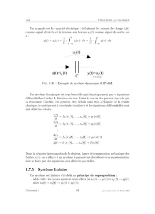 eivd R´egulation automatique
Un exemple est la capacit´e ´electrique : d´eﬁnissant le courant de charge ic(t)
comme signal d’entr´ee et la tension aux bornes uc(t) comme signal de sortie, on
a :
y(t) = uc(t) =
1
C
·
t
−∞
ic(τ) · dτ =
1
C
·
t
−∞
u(τ) · dτ
u ( t ) = i C
( t ) y ( t ) = u C
( t )
u C
( t )
C f _ 0 1 _ 2 1 . e p s
Fig. 1.34 – Exemple de syst`eme dynamique ( ).
Un syst`eme dynamique est repr´esentable math´ematiquement par n ´equations
diﬀ´erentielles d’ordre 1, lin´eaires ou non. Dans le cas ou des param`etres tels que
la r´esistance, l’inertie, etc peuvent ˆetre d´eﬁnis sans trop s’´eloigner de la r´ealit´e
physique, le syst`eme est `a constantes localis´ees et les ´equations diﬀ´erentielles sont
aux d´eriv´ees totales.
dx
dt
= f (x (t), . . . , xn(t)) + g (u(t))
dx
dt
= f (x (t), . . . , xn(t)) + g (u(t))
...
dxn
dt
= fn (x (t), . . . , xn(t)) + gn (u(t))
y(t) = h (x (t), . . . , xn(t)) + d (u(t))
Dans la n´egative (propagation de la chaleur, lignes de transmission, m´ecanique des
ﬂuides, etc), on a aﬀaire `a un syst`eme `a param`etres distribu´es et sa repr´esentation
doit se faire par des ´equations aux d´eriv´ees partielles.
1.7.5 Syst`eme lin´eaire
Un syst`eme est lin´eaire s’il ob´eit au principe de superposition :
– additivit´e : les causes ajoutent leurs eﬀets (si u (t) → y (t) et u (t) → y (t),
alors u (t) + u (t) → y (t) + y (t)) ;
Chapitre 1 44 mee cours˙ra.tex16 f´evrier 2004
 