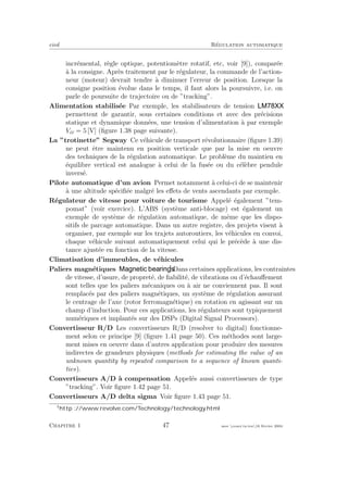 eivd R´egulation automatique
incr´emental, r`egle optique, potentiom`etre rotatif, etc, voir [9]), compar´ee
`a la consigne. Apr`es traitement par le r´egulateur, la commande de l’action-
neur (moteur) devrait tendre `a diminuer l’erreur de position. Lorsque la
consigne position ´evolue dans le temps, il faut alors la poursuivre, i.e. on
parle de poursuite de trajectoire ou de ”tracking”.
Alimentation stabilis´ee Par exemple, les stabilisateurs de tension
permettent de garantir, sous certaines conditions et avec des pr´ecisions
statique et dynamique donn´ees, une tension d’alimentation `a par exemple
Vcc = 5 [V] (ﬁgure 1.38 page suivante).
La ”trotinette” Segway Ce v´ehicule de transport r´evolutionnaire (ﬁgure 1.39)
ne peut ˆetre maintenu en position verticale que par la mise en oeuvre
des techniques de la r´egulation automatique. Le probl`eme du maintien en
´equilibre vertical est analogue `a celui de la fus´ee ou du c´el`ebre pendule
invers´e.
Pilote automatique d’un avion Permet notamment `a celui-ci de se maintenir
`a une altitude sp´eciﬁ´ee malgr´e les eﬀets de vents ascendants par exemple.
R´egulateur de vitesse pour voiture de tourisme Appel´e ´egalement ”tem-
pomat” (voir exercice). L’ABS (syst`eme anti-blocage) est ´egalement un
exemple de syst`eme de r´egulation automatique, de mˆeme que les dispo-
sitifs de parcage automatique. Dans un autre registre, des projets visent `a
organiser, par exemple sur les trajets autoroutiers, les v´ehicules en convoi,
chaque v´ehicule suivant automatiquement celui qui le pr´ec`ede `a une dis-
tance ajust´ee en fonction de la vitesse.
Climatisation d’immeubles, de v´ehicules
Paliers magn´etiques Dans certaines applications, les contraintes
de vitesse, d’usure, de propret´e, de ﬁabilit´e, de vibrations ou d’´echauﬀement
sont telles que les paliers m´ecaniques ou `a air ne conviennent pas. Il sont
remplac´es par des paliers magn´etiques, un syst`eme de r´egulation assurant
le centrage de l’axe (rotor ferromagn´etique) en rotation en agissant sur un
champ d’induction. Pour ces applications, les r´egulateurs sont typiquement
num´eriques et implant´es sur des DSPs (Digital Signal Processors).
Convertisseur R/D Les convertisseurs R/D (resolver to digital) fonctionne-
ment selon ce principe [9] (ﬁgure 1.41 page 50). Ces m´ethodes sont large-
ment mises en oeuvre dans d’autres application pour produire des mesures
indirectes de grandeurs physiques (methods for estimating the value of an
unknown quantity by repeated comparison to a sequence of known quanti-
ties).
Convertisseurs A/D `a compensation Appel´es aussi convertisseurs de type
”tracking”. Voir ﬁgure 1.42 page 51.
Convertisseurs A/D delta sigma Voir ﬁgure 1.43 page 51.
http ://www.revolve.com/Technology/technology.html
Chapitre 1 47 mee cours˙ra.tex16 f´evrier 2004
 
