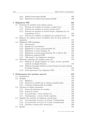 eivd R´egulation automatique
3.6.2 Sch´ema fonctionnel d´etaill´e . . . . . . . . . . . . . . . . . 129
3.6.3 R´eduction du sch´ema fonctionnel d´etaill´e . . . . . . . . . . 130
4 R´egulateur PID 133
4.1 Fonctions de transfert d’un syst`eme asservi . . . . . . . . . . . . . 133
4.1.1 Fonction de transfert du syst`eme `a r´egler Ga(s) . . . . . . 134
4.1.2 Fonction de transfert en boucle ouverte Go(s) . . . . . . . 134
4.1.3 Fonction de transfert en boucle ferm´ee, r´egulation de cor-
respondance Gw(s) . . . . . . . . . . . . . . . . . . . . . . 135
4.1.4 Fonction de transfert en r´egulation de maintien Gv(s) . . . 136
4.2 R´eponse du syst`eme asservi travaillant dans les deux modes de
r´egulation . . . . . . . . . . . . . . . . . . . . . . . . . . . . . . . 137
4.3 R´egulateur PID analogique . . . . . . . . . . . . . . . . . . . . . . 138
4.3.1 Introduction . . . . . . . . . . . . . . . . . . . . . . . . . . 138
4.3.2 R´egulateurs non-lin´eaires . . . . . . . . . . . . . . . . . . . 140
4.3.3 R´egulateur `a action proportionnelle (P) . . . . . . . . . . . 142
4.3.4 R´egulateur `a action int´egrale (I) . . . . . . . . . . . . . . . 146
4.3.5 R´egulateur `a action proportionnelle (P) et d´eriv´ee (D) . . 157
4.3.6 R´egulateur industriel PID . . . . . . . . . . . . . . . . . . 168
4.3.7 ”Hit parade” des r´egulateurs classiques . . . . . . . . . . . 171
4.4 M´ethodes empiriques de synth`ese (selon [1]) . . . . . . . . . . . . 172
4.4.1 M´ethode de Ziegler-Nichols en boucle ouverte (premi`ere
m´ethode de Ziegler-Nichols) . . . . . . . . . . . . . . . . . 172
4.4.2 M´ethode de Ziegler-Nichols en boucle ferm´ee (seconde m´ethode
de Ziegler-Nichols) . . . . . . . . . . . . . . . . . . . . . . 173
4.4.3 Auto-ajustement d’un r´egulateur PID . . . . . . . . . . . . 174
5 Performances des syst`emes asservis 179
5.1 Introduction . . . . . . . . . . . . . . . . . . . . . . . . . . . . . . 179
5.2 Stabilit´e . . . . . . . . . . . . . . . . . . . . . . . . . . . . . . . . 179
5.2.1 D´eﬁnition . . . . . . . . . . . . . . . . . . . . . . . . . . . 179
5.2.2 Etude de la stabilit´e par la r´eponse impulsionnelle . . . . . 180
5.2.3 Condition fondamentale de stabilit´e . . . . . . . . . . . . . 186
5.3 Pr´ecision en r´egime permanent . . . . . . . . . . . . . . . . . . . . 187
5.3.1 Forme des fonctions de transfert . . . . . . . . . . . . . . . 188
5.3.2 Calcul de l’erreur . . . . . . . . . . . . . . . . . . . . . . . 188
5.3.3 Cas particulier : erreur statique E∞ . . . . . . . . . . . . . 189
5.3.4 G´en´eralisation : erreurs d’ordre sup´erieur . . . . . . . . . . 190
5.4 Rapidit´e des syst`emes de r´egulation automatique . . . . . . . . . 193
5.4.1 Cas particulier o`u Gw(s) est d’ordre 1 fondamental . . . . 194
5.4.2 Cas particulier o`u Gw(s) est d’ordre 2 fondamental . . . . 195
5.4.3 Syst`emes `a temps mort (retard pur) . . . . . . . . . . . . . 196
5.5 Qualit´e . . . . . . . . . . . . . . . . . . . . . . . . . . . . . . . . . 197
5 mee cours˙ra.tex16 f´evrier 2004
 