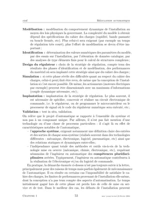 eivd R´egulation automatique
Mod´elisation : mod´elisation du comportement dynamique de l’installation au
moyen des lois physiques la gouvernant. La complexit´e du mod`ele `a obtenir
d´epend des sp´eciﬁcations du cahier des charges (rapidit´e, bande passante
en boucle ferm´ee, etc). Plus celui-ci sera exigeant (par exemple un temps
de r´egulation tr`es court), plus l’eﬀort de mod´elisation se devra d’ˆetre im-
portant ;
Identiﬁcation : d´etermination des valeurs num´eriques des param`etres du mod`ele,
par des essais sur l’installation, par l’obtention de donn´ees catalogue, par
des analyses de type ´el´ements ﬁnis pour le calcul de structures complexes ;
Design du r´egulateur : choix de la strat´egie de r´egulation, compte tenu des
r´esultats des phases d’identiﬁcation et de mod´elisation, des performances
du mat´eriel o`u sera implant´e cette strat´egie ainsi que du cahier des charges ;
Simulation : si cette phase r´ev`ele des diﬃcult´es quant au respect du cahier des
charges, celui-ci peut/doit ˆetre revu, de mˆeme que la conception de l’instal-
lation si c’est encore possible. De mˆeme, les actionneurs (moteurs ´electriques
par exemple) peuvent ˆetre dimensionn´es avec un maximum d’informations
(couple dynamique n´ecessaire, etc) ;
Implantation : implantation de la strat´egie de r´egulation. Le plus souvent, il
est n´ecessaire de sp´eciﬁer, concevoir et r´ealiser un circuit ´electronique de
commande, i.e. le r´egulateur, ou de programmer le microcontrˆoleur ou le
processeur de signal o`u le code du r´egulateur num´erique sera ex´ecut´e, etc ;
Validation : test in situ, validation.
On rel`eve que le projet d’automatique se rapporte `a l’ensemble du syst`eme et
non pas `a un composant unique. Par ailleurs, il n’est pas fait mention d’une
technologie ou d’une classe de processus particuliers : il s’agit l`a en eﬀet de
caract´eristiques notables de l’automatique,
– l’approche syst`eme, exigeant notamment une d´eﬁnition claire des entr´ees
et des sorties de chaque sous-syst`eme (r´ealis´es souvent dans des technologies
diﬀ´erentes : m´ecanique, ´electronique, logiciel, pneumatique, etc) ainsi que
des relations statiques et dynamiques entre-elles ;
– l’ind´ependance quasi totale des m´ethodes et outils vis-`a-vis de la tech-
nologie mise en oeuvre (m´ecanique, chimie, ´electronique, etc), requ´erant
n´eanmoins de l’ing´enieur en automatique des comp´etences pluridisci-
plinaires av´er´ees. Typiquement, l’ing´enieur en automatique contribuera `a
la r´ealisation de l’´electronique et/ou du logiciel de commande.
En pratique, la d´emarche ´enonc´ee ci-dessus n’est pas toujours suivie `a la lettre,
principalement pour des raisons de temps mais parfois ´egalement de m´econnaissance
de l’automatique. Il en r´esulte en certains cas l’impossibilit´e de satisfaire le ca-
hier des charges, les limites de performances provenant de l’installation elle-mˆeme,
dont la conception n’a pas tenu compte des aspects d’automatisation. Le temps
initialement gagn´e lors de cette phase est perdu lors de celle de mise en ser-
vice et de test. Dans le meilleur des cas, les d´efauts de l’installation peuvent
Chapitre 1 53 mee cours˙ra.tex16 f´evrier 2004
 