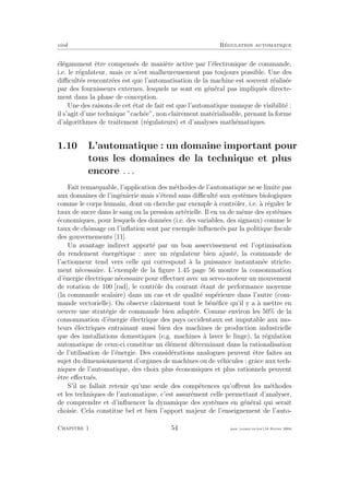 eivd R´egulation automatique
´el´egamment ˆetre compens´es de mani`ere active par l’´electronique de commande,
i.e. le r´egulateur, mais ce n’est malheureusement pas toujours possible. Une des
diﬃcult´es rencontr´ees est que l’automatisation de la machine est souvent r´ealis´ee
par des fournisseurs externes, lesquels ne sont en g´en´eral pas impliqu´es directe-
ment dans la phase de conception.
Une des raisons de cet ´etat de fait est que l’automatique manque de visibilit´e :
il s’agit d’une technique ”cach´ee”, non clairement mat´erialisable, prenant la forme
d’algorithmes de traitement (r´egulateurs) et d’analyses math´ematiques.
1.10 L’automatique : un domaine important pour
tous les domaines de la technique et plus
encore . . .
Fait remarquable, l’application des m´ethodes de l’automatique ne se limite pas
aux domaines de l’ing´enierie mais s’´etend sans diﬃcult´e aux syst`emes biologiques
comme le corps humain, dont on cherche par exemple `a contrˆoler, i.e. `a r´eguler le
taux de sucre dans le sang ou la pression art´erielle. Il en va de mˆeme des syst`emes
´economiques, pour lesquels des donn´ees (i.e. des variables, des signaux) comme le
taux de chˆomage ou l’inﬂation sont par exemple inﬂuenc´es par la politique ﬁscale
des gouvernements [11].
Un avantage indirect apport´e par un bon asservissement est l’optimisation
du rendement ´energ´etique : avec un r´egulateur bien ajust´e, la commande de
l’actionneur tend vers celle qui correspond `a la puissance instantan´ee stricte-
ment n´ecessaire. L’exemple de la ﬁgure 1.45 page 56 montre la consommation
d’´energie ´electrique n´ecessaire pour eﬀectuer avec un servo-moteur un mouvement
de rotation de 100 [rad], le contrˆole du courant ´etant de performance moyenne
(la commande scalaire) dans un cas et de qualit´e sup´erieure dans l’autre (com-
mande vectorielle). On observe clairement tout le b´en´eﬁce qu’il y a `a mettre en
oeuvre une strat´egie de commande bien adapt´ee. Comme environ les 50% de la
consommation d’´energie ´electrique des pays occidentaux est imputable aux mo-
teurs ´electriques entraˆınant aussi bien des machines de production industrielle
que des installations domestiques (e.g. machines `a laver le linge), la r´egulation
automatique de ceux-ci constitue un ´el´ement d´eterminant dans la rationalisation
de l’utilisation de l’´energie. Des consid´erations analogues peuvent ˆetre faites au
sujet du dimensionnement d’organes de machines ou de v´ehicules : grˆace aux tech-
niques de l’automatique, des choix plus ´economiques et plus rationnels peuvent
ˆetre eﬀectu´es.
S’il ne fallait retenir qu’une seule des comp´etences qu’oﬀrent les m´ethodes
et les techniques de l’automatique, c’est assur´ement celle permettant d’analyser,
de comprendre et d’inﬂuencer la dynamique des syst`emes en g´en´eral qui serait
choisie. Cela constitue bel et bien l’apport majeur de l’enseignement de l’auto-
Chapitre 1 54 mee cours˙ra.tex16 f´evrier 2004
 