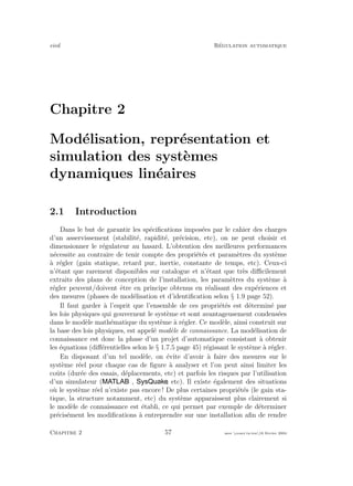 eivd R´egulation automatique
Chapitre 2
Mod´elisation, repr´esentation et
simulation des syst`emes
dynamiques lin´eaires
2.1 Introduction
Dans le but de garantir les sp´eciﬁcations impos´ees par le cahier des charges
d’un asservissement (stabilit´e, rapidit´e, pr´ecision, etc), on ne peut choisir et
dimensionner le r´egulateur au hasard. L’obtention des meilleures performances
n´ecessite au contraire de tenir compte des propri´et´es et param`etres du syst`eme
`a r´egler (gain statique, retard pur, inertie, constante de temps, etc). Ceux-ci
n’´etant que rarement disponibles sur catalogue et n’´etant que tr`es diﬃcilement
extraits des plans de conception de l’installation, les param`etres du syst`eme `a
r´egler peuvent/doivent ˆetre en principe obtenus en r´ealisant des exp´eriences et
des mesures (phases de mod´elisation et d’identiﬁcation selon § 1.9 page 52).
Il faut garder `a l’esprit que l’ensemble de ces propri´et´es est d´etermin´e par
les lois physiques qui gouvernent le syst`eme et sont avantageusement condens´ees
dans le mod`ele math´ematique du syst`eme `a r´egler. Ce mod`ele, ainsi construit sur
la base des lois physiques, est appel´e mod`ele de connaissance. La mod´elisation de
connaissance est donc la phase d’un projet d’automatique consistant `a obtenir
les ´equations (diﬀ´erentielles selon le § 1.7.5 page 45) r´egissant le syst`eme `a r´egler.
En disposant d’un tel mod`ele, on ´evite d’avoir `a faire des mesures sur le
syst`eme r´eel pour chaque cas de ﬁgure `a analyser et l’on peut ainsi limiter les
coˆuts (dur´ee des essais, d´eplacements, etc) et parfois les risques par l’utilisation
d’un simulateur ( , , etc). Il existe ´egalement des situations
o`u le syst`eme r´eel n’existe pas encore ! De plus certaines propri´et´es (le gain sta-
tique, la structure notamment, etc) du syst`eme apparaissent plus clairement si
le mod`ele de connaissance est ´etabli, ce qui permet par exemple de d´eterminer
pr´ecis´ement les modiﬁcations `a entreprendre sur une installation aﬁn de rendre
Chapitre 2 57 mee cours˙ra.tex16 f´evrier 2004
 