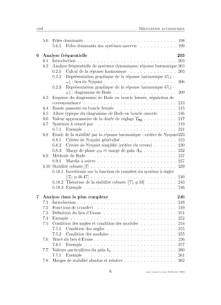 eivd R´egulation automatique
5.6 Pˆoles dominants . . . . . . . . . . . . . . . . . . . . . . . . . . . . 198
5.6.1 Pˆoles dominants des syst`emes asservis . . . . . . . . . . . 199
6 Analyse fr´equentielle 203
6.1 Introduction . . . . . . . . . . . . . . . . . . . . . . . . . . . . . . 203
6.2 Analyse fr´equentielle de syst`emes dynamiques, r´eponse harmonique 203
6.2.1 Calcul de la r´eponse harmonique . . . . . . . . . . . . . . 203
6.2.2 Repr´esentation graphique de la r´eponse harmonique G(j ·
ω) : lieu de Nyquist . . . . . . . . . . . . . . . . . . . . . . 206
6.2.3 Repr´esentation graphique de la r´eponse harmonique G(j ·
ω) : diagramme de Bode . . . . . . . . . . . . . . . . . . . 209
6.3 Esquisse du diagramme de Bode en boucle ferm´ee, r´egulation de
correspondance . . . . . . . . . . . . . . . . . . . . . . . . . . . . 213
6.4 Bande passante en boucle ferm´ee . . . . . . . . . . . . . . . . . . 215
6.5 Allure typique du diagramme de Bode en boucle ouverte . . . . . 216
6.6 Valeur approximative de la dur´ee de r´eglage T . . . . . . . . . . 217
6.7 Syst`emes `a retard pur . . . . . . . . . . . . . . . . . . . . . . . . 219
6.7.1 Exemple . . . . . . . . . . . . . . . . . . . . . . . . . . . . 221
6.8 Etude de la stabilit´e par la r´eponse harmonique : crit`ere de Nyquist223
6.8.1 Crit`ere de Nyquist g´en´eralis´e . . . . . . . . . . . . . . . . . 223
6.8.2 Crit`ere de Nyquist simpliﬁ´e (crit`ere du revers) . . . . . . . 230
6.8.3 Marge de phase ϕm et marge de gain Am . . . . . . . . . . 232
6.9 M´ethode de Bode . . . . . . . . . . . . . . . . . . . . . . . . . . . 237
6.9.1 Marche `a suivre . . . . . . . . . . . . . . . . . . . . . . . . 237
6.10 Stabilit´e robuste [7] . . . . . . . . . . . . . . . . . . . . . . . . . . 239
6.10.1 Incertitude sur la fonction de transfert du syst`eme `a r´egler
[[7], p.46-47] . . . . . . . . . . . . . . . . . . . . . . . . . . 240
6.10.2 Th´eor`eme de la stabilit´e robuste [[7], p.53] . . . . . . . . . 243
6.10.3 Exemple . . . . . . . . . . . . . . . . . . . . . . . . . . . . 246
7 Analyse dans le plan complexe 249
7.1 Introduction . . . . . . . . . . . . . . . . . . . . . . . . . . . . . . 249
7.2 Fonctions de transfert . . . . . . . . . . . . . . . . . . . . . . . . 249
7.3 D´eﬁnition du lieu d’Evans . . . . . . . . . . . . . . . . . . . . . . 251
7.4 Exemple . . . . . . . . . . . . . . . . . . . . . . . . . . . . . . . . 252
7.5 Condition des angles et condition des modules . . . . . . . . . . . 254
7.5.1 Condition des angles . . . . . . . . . . . . . . . . . . . . . 255
7.5.2 Condition des modules . . . . . . . . . . . . . . . . . . . . 255
7.6 Trac´e du lieu d’Evans . . . . . . . . . . . . . . . . . . . . . . . . . 256
7.6.1 Exemple . . . . . . . . . . . . . . . . . . . . . . . . . . . . 257
7.7 Valeurs particuli`eres du gain ko . . . . . . . . . . . . . . . . . . . 260
7.7.1 Exemple . . . . . . . . . . . . . . . . . . . . . . . . . . . . 261
7.8 Marges de stabilit´e absolue et relative . . . . . . . . . . . . . . . . 262
6 mee cours˙ra.tex16 f´evrier 2004
 