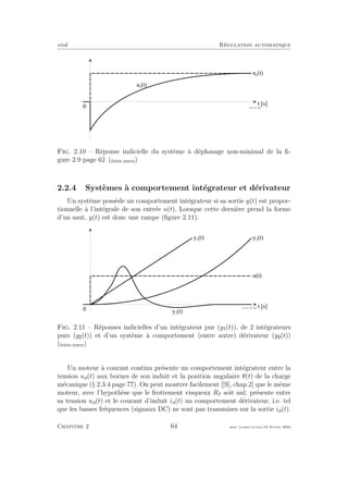 eivd R´egulation automatique
t [ s ]
0
u s
( t )
u e
( t )
f _ 0 2 _ 2 6 _ 2 . e p s
Fig. 2.10 – R´eponse indicielle du syst`eme `a d´ephasage non-minimal de la ﬁ-
gure 2.9 page 62 (ﬁchier source)
2.2.4 Syst`emes `a comportement int´egrateur et d´erivateur
Un syst`eme poss`ede un comportement int´egrateur si sa sortie y(t) est propor-
tionnelle `a l’int´egrale de son entr´ee u(t). Lorsque cette derni`ere prend la forme
d’un saut, y(t) est donc une rampe (ﬁgure 2.11).
t [ s ]
u ( t )
0
y 1
( t ) y 2
( t )
y 3
( t )
f _ 0 2 _ 0 1 _ 0 4 _ 2 . e p s
Fig. 2.11 – R´eponses indicielles d’un int´egrateur pur (y (t)), de 2 int´egrateurs
purs (y (t)) et d’un syst`eme `a comportement (entre autre) d´erivateur (y (t))
(ﬁchier source)
Un moteur `a courant continu pr´esente un comportement int´egrateur entre la
tension ua(t) aux bornes de son induit et la position angulaire θ(t) de la charge
m´ecanique (§ 2.3.4 page 77). On peut montrer facilement [[9], chap.2] que le mˆeme
moteur, avec l’hypoth`ese que le frottement visqueux Rf soit nul, pr´esente entre
sa tension ua(t) et le courant d’induit ia(t) un comportement d´erivateur, i.e. tel
que les basses fr´equences (signaux DC) ne sont pas transmises sur la sortie ia(t).
Chapitre 2 64 mee cours˙ra.tex16 f´evrier 2004
 