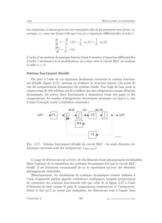 eivd R´egulation automatique
Les ´equations ci-dessus peuvent ˆetre remani´ees aﬁn de les pr´esenter sous forme ca-
nonique, i.e. sous une forme telle que l’on ait n ´equations diﬀ´erentielles d’ordre 1 :
di
dt
= −
R
L
· i (t) −
1
L
· us (t) +
1
L
· ue (t)
dus
dt
=
1
C
· i (t)
L’ordre d’un syst`eme dynamique lin´eaire ´etant le nombre d’´equation diﬀ´erentielles
d’ordre 1 n´ecessaires `a sa mod´elisation, on a donc avec le circuit RLC un syst`eme
d’ordre n = 2.
Sch´ema fonctionnel d´etaill´e
On peut `a l’aide de ces ´equations facilement construire le sch´ema fonction-
nel d´etaill´e (ﬁgure 2.17), mettant en ´evidence la structure interne (du point de
vue du comportement dynamique) du syst`eme ´etudi´e. Une r`egle de base pour la
construction de tels sch´emas est de n’utiliser que des int´egrateurs comme ´el´ements
dynamiques, les autres blocs fonctionnels `a disposition ´etant des gains et des
comparateurs. Le nombre d’int´egrateurs strictement n´ecessaire est ´egal `a n, soit
2 dans l’exemple trait´e (r´ealisation minimale).
5
-
u s
( t )1 / L
d i / d t
R / L
-
1 / C
d u s
/ d t
u e
( t )
f _ 0 2 _ 0 1 _ 0 6 . e p s
1 / L
i ( t )
Fig. 2.17 – Sch´ema fonctionnel d´etaill´e du circuit RLC : les seuls ´el´ements dy-
namiques autoris´es sont des int´egrateurs (ﬁchier source).
L’usage de d´erivateurs est `a ´eviter, de tels ´el´ements ´etant physiquement irr´ealisables.
Dans l’optique de la simulation des syst`emes dynamiques tels que le circuit RLC
´etudi´e, il est fortement recommand´e de ne le repr´esenter qu’avec des ´el´ements
physiquement r´ealisables.
Historiquement, les simulations de syst`emes dynamiques ´etaient r´ealis´ees `a
l’aide d’appareils parfois appel´es ordinateurs analogiques, lesquels permettaient
de construire des sch´emas fonctionnels tels que celui de la ﬁgure 2.17 `a l’aide
d’´el´ements de base comme le gain, le comparateur/soustracteur et l’int´egrateur.
Outre le fait qu’il ne soient pas r´ealisables, les d´erivateurs sont `a bannir dans
Chapitre 2 68 mee cours˙ra.tex16 f´evrier 2004
 