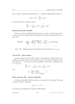 eivd R´egulation automatique
On en d´eduit le mod`ele math´ematique (n = 1 ´equation diﬀ´erentielle d’ordre 1) :
ue (t) = R · C ·
dus
dt
+ us(t)
La mise sous forme canonique donne :
dus
dt
= −
1
R · C
· us(t) +
1
R · C
· ue(t)
Sch´ema fonctionnel d´etaill´e
Partant de l’´equation diﬀ´erentielle d´ecrivant le syst`eme ”ﬁltre RC passe-bas”,
on peut en faire la repr´esentation ´equivalente par sch´ema fonctionnel de la ﬁ-
gure 2.19.
5
-
i ( t )
1 / C
-
y ( t ) = u s
( t )
f _ 0 2 _ 0 1 _ 1 7 . e p s
u ( t ) = u e
( t ) 1 / R
x
Fig. 2.19 – Sch´ema fonctionnel d´etaill´e ﬁltre passe-bas RC (ﬁchier source).
Circuit RC : gain statique
Le gain statique du circuit RC ´etudi´e est par d´eﬁnition calcul´e lorsque l’on
applique un signal d’entr´ee ue(t) constant et que l’on mesure le signal de sortie
us(t) lorsque t → ∞. Lorsque us(t) est stabilis´ee `a une valeur constante (pour
t → ∞), on a :
dus
dt
= 0 = −
1
R · C
· us(t) +
1
R · C
· ue(t)
d’o`u
K =
limt→∞ y(t)
limt→∞ u(t) u t
= 1
Filtre passe-bas RC : r´eponse indicielle.
La r´eponse indicielle du ﬁltre passe-bas est esquiss´ee sur la ﬁgure 2.20 page
ci-contre. Sa forme analytique
y(t) = 1 − e− t
R·C
est obtenue par r´esolution de l’´equation diﬀ´erentielle.
Chapitre 2 70 mee cours˙ra.tex16 f´evrier 2004
 