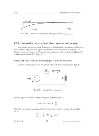 eivd R´egulation automatique
t [ s ]
u ( t ) = u e
( t )
0
y ( t ) = u s
( t )
T = 1 / R C f _ 0 2 _ 0 1 _ 1 8 _ 2 . e p s
Fig. 2.20 – R´eponse indicielle du ﬁltre passe-bas RC (ﬁchier source).
2.3.3 Analogies des syst`emes ´electriques et m´ecaniques
Les syst`emes physiques, mˆeme de natures et d’utilisations radicalement diﬀ´erentes,
sont souvent r´egis par des ´equations diﬀ´erentielles de mˆemes structures. On
illustre ci-dessous le cas de syst`emes m´ecaniques (masse-dash pot, ﬁgure 2.24 page 73)
et ´electriques (circuit RL, ﬁgure 2.21).
Circuit RL s´erie : sch´ema technologique et mise en ´equations
Le sch´ema technologique du circuit consid´er´e est donn´e sur la ﬁgure 2.21. La
R
u ( t ) L
y ( t ) = i ( t )
f _ 0 2 _ 0 1 _ 0 7 . e p s
Fig. 2.21 – Circuit RL (ﬁchier source).
mise en ´equations donne fournit le mod`ele math´ematique :
ue(t) = R · i(t) + L ·
di
dt
Pr´esent´e sous forme canonique (d´eriv´ees premi`eres dans le membre de gauche),
on a :
di
dt
= −
R
L
· i(t) +
1
L
· ue(t)
Chapitre 2 71 mee cours˙ra.tex16 f´evrier 2004
 