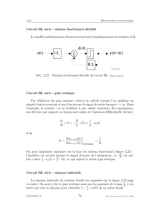 eivd R´egulation automatique
Circuit RL s´erie : sch´ema fonctionnel d´etaill´e
Le mod`ele math´ematique obtenu est repr´esent´e graphiquement sur la ﬁgure 2.22.
5
-
1 / L
d i / d t
R / L
y ( t ) = i ( t )
f _ 0 2 _ 0 1 _ 0 8 . e p s
u ( t )
Fig. 2.22 – Sch´ema fonctionnel d´etaill´e du circuit RL (ﬁchier source).
Circuit RL s´erie : gain statique
Par d´eﬁnition du gain statique, celui-ci se calcule lorsque l’on applique un
signal d’entr´ee constant et que l’on mesure le signal de sortie lorsque t → ∞. Dans
l’exemple, le courant i va se stabiliser `a une valeur constante. En cons´equence,
ses d´eriv´ees par rapport au temps sont nulles et l’´equation diﬀ´erentielle devient
di
dt
= 0 = −
R
L
· i(t) +
1
L
· ue(t)
d’o`u
K =
limt→∞ y(t)
limt→∞ u(t) u t
=
1
R
On peut ´egalement raisonner sur la base du sch´ema fonctionnel (ﬁgure 2.22) :
l’´equilibre est atteint lorsque le signal d’entr´ee de l’int´egrateur, i.e. di
dt
, est nul.
On a alors L
· ue(t) = R
L
· i(t), ce qui am`ene le mˆeme gain statique.
Circuit RL s´erie : r´eponse indicielle
La r´eponse indicielle du syst`eme ´etudi´e est esquiss´ee sur la ﬁgure 2.23 page
ci-contre. On peut y lire le gain statique ainsi que la constante de temps L
R
, i.e.la
dur´ee que met la r´eponse pour atteindre 1 − e
= 63% de sa valeur ﬁnale.
Chapitre 2 72 mee cours˙ra.tex16 f´evrier 2004
 