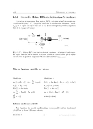 eivd R´egulation automatique
2.3.4 Exemple : Moteur DC `a excitation s´epar´ee constante
Le sch´ema technologique d’un moteur DC `a excitation s´epar´ee constante est
donn´e sur la ﬁgure 2.27. Le signal d’entr´ee est la tension aux bornes de l’induit
ua(t) et le signal de sortie est dans le cas de cet exemple la position angulaire
θ(t) de la charge m´ecanique.
y ( t ) = G ( t )
i a
u ( t ) = u a
( t )
L a
R a
J
M
C o e f f i c i e n t
d e f r o t t e m e n t
v i s q u e u x
R f
paliers
M ( t )
f _ 0 2 _ 0 1 _ 1 3 . e p s
Fig. 2.27 – Moteur DC `a excitation s´epar´ee constante : sch´ema technologique.
Le signal d’entr´ee est la tension ua(t) aux bornes de l’induit alors que le signal
de sortie est la position angulaire θ(t) de l’arbre moteur (ﬁchier source).
Mise en ´equations : mod`eles en t et en s
Mod`ele en t Mod`ele en s
ua(t) = Ra · ia(t) + La ·
dia
dt
+ em(t) Ua(s) = Ra · Ia(s) + La · s · Ia(s) + Em(s)
em(t) = KE · ω(t) Em(s) = KE · Ω(s)
Tem(t) = KT · ia(t) Tem(s) = KT · Ia(s)
Jt ·
dω
dt
= Tem(t) − Rf · ω(t) Jt · s · Ω(s) = Tem(s) − Rf · Ω(s)
dθ
dt
= ω(t) s · Θ(s) = Ω(s)
Sch´ema fonctionnel d´etaill´e
Aux ´equations du mod`ele math´ematique correspond le sch´ema fonctionnel
d´etaill´e de la ﬁgure 2.28 page suivante.
Chapitre 2 77 mee cours˙ra.tex16 f´evrier 2004
 