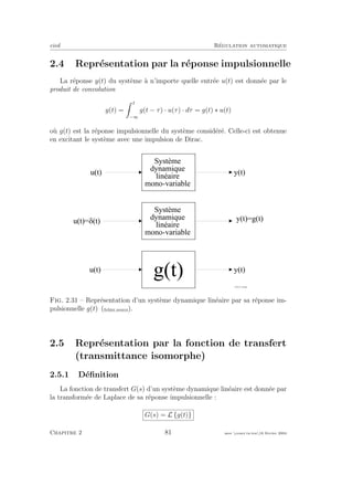 eivd R´egulation automatique
2.4 Repr´esentation par la r´eponse impulsionnelle
La r´eponse y(t) du syst`eme `a n’importe quelle entr´ee u(t) est donn´ee par le
produit de convolution
y(t) =
t
−∞
g(t − τ) · u(τ) · dτ = g(t) ∗ u(t)
o`u g(t) est la r´eponse impulsionnelle du syst`eme consid´er´e. Celle-ci est obtenue
en excitant le syst`eme avec une impulsion de Dirac.
u ( t ) = @ ( t )
y ( t ) = g ( t )
S y s t è m e
d y n a m i q u e
l i n é a i r e
m o n o - v a r i a b l e
y ( t )u ( t )
u ( t ) y ( t )
g ( t )
f _ 0 2 _ 0 1 _ 2 4 . e p s
S y s t è m e
d y n a m i q u e
l i n é a i r e
m o n o - v a r i a b l e
Fig. 2.31 – Repr´esentation d’un syst`eme dynamique lin´eaire par sa r´eponse im-
pulsionnelle g(t) (ﬁchier source).
2.5 Repr´esentation par la fonction de transfert
(transmittance isomorphe)
2.5.1 D´eﬁnition
La fonction de transfert G(s) d’un syst`eme dynamique lin´eaire est donn´ee par
la transform´ee de Laplace de sa r´eponse impulsionnelle :
G(s) = L {g(t)}
Chapitre 2 81 mee cours˙ra.tex16 f´evrier 2004
 