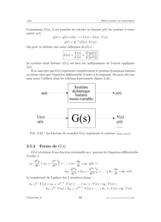 eivd R´egulation automatique
Connaissant G(s), il est possible de calculer la r´eponse y(t) du syst`eme `a toute
entr´ee u(t) :
y(t) = g(t) ∗ u(t) −→ Y (s) = G(s) · U(s)
y(t) = L−
(G(s) · U(s))
On peut en d´eduire une autre d´eﬁnition de G(s) :
G(s) =
Y (s)
U(s)
=
L {y(t)}
L {u(t)}
Le syst`eme ´etant lin´eaire, G(s) est bien sˆur ind´ependante de l’entr´ee appliqu´ee
u(t).
Il va sans dire que G(s) repr´esente compl`etement le syst`eme dynamique lin´eaire,
au mˆeme titre que l’´equation diﬀ´erentielle d’ordre n le r´egissant. On peut d`es lors
sans autre l’utiliser dans les sch´emas fonctionnels (ﬁgure 2.32).
U ( s )
u ( t )
Y ( s )
y ( t )
G ( s )
f _ 0 2 _ 0 1 _ 2 0 . e p s
S y s t è m e
d y n a m i q u e
l i n é a i r e
m o n o - v a r i a b l e
y ( t )u ( t )
Fig. 2.32 – La fonction de transfert G(s) repr´esente le syst`eme (ﬁchier source).
2.5.2 Forme de G(s)
G(s) a la forme d’une fraction rationnelle en s : partant de l’´equation diﬀ´erentielle
d’ordre n
an ·
dn
y
dtn
+ an− ·
dn−
y
dtn−
+ . . . + a ·
dy
dt
+ a · y(t) =
bm ·
dm
u
dtm
+ bm− ·
dm−
u
dtm−
+ . . . + b ·
du
dt
+ b · u(t)
la transform´ee de Laplace des 2 membres donne :
an · sn
· Y (s) + an− · sn−
· Y (s) + . . . + a · s · Y (s) + a · Y (s) =
bm · sm
· U(s) + bm− · sm−
· U(s) + . . . + b · s · U(s) + b · U(s)
Chapitre 2 82 mee cours˙ra.tex16 f´evrier 2004
 