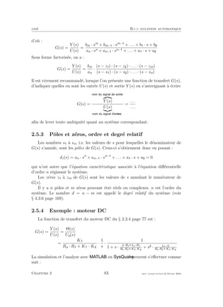 eivd R>> gulation automatique
d’o`u :
G(s) =
Y (s)
U(s)
=
bm · sm
+ bm− · sm−
+ . . . + b · s + b
an · sn + an− · sn− + . . . + a · s + a
Sous forme factoris´ee, on a :
G(s) =
Y (s)
U(s)
=
bm
an
·
(s − z ) · (s − z ) · . . . · (s − zm)
(s − s ) · (s − s ) · . . . · (s − sn)
Il est vivement recommand´e, lorsque l’on pr´esente une fonction de transfert G(s),
d’indiquer quelles en sont les entr´ee U(s) et sortie Y (s) en s’astreignant `a ´ecrire
G(s) =
Y (s)
U(s)
=
. . .
. . .
aﬁn de lever toute ambiguit´e quant au syst`eme correspondant.
2.5.3 Pˆoles et z´eros, ordre et degr´e relatif
Les nombres s `a sn, i.e. les valeurs de s pour lesquelles le d´enominateur de
G(s) s’annule, sont les pˆoles de G(s). Ceux-ci s’obtiennent donc en posant :
dc(s) = an · sn
+ an− · sn−
+ . . . + a · s + a = 0
qui n’est autre que l’´equation caract´eristique associ´ee `a l’´equation diﬀ´erentielle
d’ordre n r´egissant le syst`eme.
Les z´eros z `a zm de G(s) sont les valeurs de s annulant le num´erateur de
G(s).
Il y a n pˆoles et m z´eros pouvant ˆetre r´eels ou complexes. n est l’ordre du
syst`eme. Le nombre d = n − m est appel´e le degr´e relatif du syst`eme (voir
§ 4.3.6 page 169).
2.5.4 Exemple : moteur DC
La fonction de transfert du moteur DC du § 2.3.4 page 77 est :
G(s) =
Y (s)
U(s)
=
Θ(s)
Ua(s)
=
KT
Ra · Rf + KT · KE
·
1
s
·
1
1 + s ·
Jt·Ra La·Rf
Ra·Rf KT ·KE
+ s · La·Jt
Ra·Rf KT ·KE
La simulation et l’analyse avec ou peuvent s’eﬀectuer comme
suit :
Chapitre 2 83 mee cours˙ra.tex16 f´evrier 2004
 