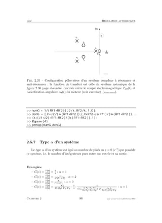 eivd R´egulation automatique
0
R e
I m
s
z 3
z 2
s 1
s 2
s 3
z 1
f _ 0 2 _ 0 1 _ 2 3 . e p s
Fig. 2.35 – Conﬁguration pˆoles-z´eros d’un syst`eme complexe `a r´esonance et
anti-r´esonance : la fonction de transfert est celle du syst`eme m´ecanique de la
ﬁgure 2.36 page ci-contre, calcul´ee entre le couple ´electromagn´etique Tem(t) et
l’acc´el´eration angulaire α (t) du moteur (voir exercice) (ﬁchier source).
>> numG = 1/( Rf1+Rf2 ) ∗[ J2/k , Rf2/k , 1 , 0 ] ;
>> denG = [ J1 ∗J2 /( k ∗( Rf1+Rf2 ) ) , ( J1 ∗Rf2+J2 ∗Rf1 )/( k ∗( Rf1+Rf2 ) ) , . . .
>> (k ∗( J1+J2)+Rf1 ∗Rf2 )/( k ∗( Rf1+Rf2 ) ) , 1 ] ;
>> figure (4)
>> pzmap(numG, denG)
2.5.7 Type α d’un syst`eme
Le type α d’un syst`eme est ´egal au nombre de pˆol´es en s = 0 [s−
] que poss`ede
ce syst`eme, i.e. le nombre d’int´egrateurs purs entre son entr´ee et sa sortie.
Exemples
– G(s) = Y s
U s
= s
: α = 1
– G(s) = Y s
U s
= s2· s·T
: α = 2
– G(s) = Y s
U s
= K
s·T
: α = 0
– G(s) = Y s
U s
= KT
Ra·Rf KT ·KE
· s
·
s·
Jt·Ra+La·Rf
Ra·Rf +KT ·KE
s2·
La·Jt
Ra·Rf +KT ·KE
: α = 1
Chapitre 2 86 mee cours˙ra.tex16 f´evrier 2004
 
