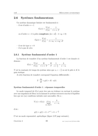 eivd R´egulation automatique
2.6 Syst`emes fondamentaux
Un syst`eme dynamique lin´eaire est fondamental si :
– il est d’ordre n = 1
G (s) =
Y (s)
U(s)
=
1
1 + s · T
ou d’ordre n = 2 `a pˆoles complexes (∆ = a − 4 · a < 0)
G (s) =
Y (s)
U(s)
=
1
1 + a · s + a · s
– il est de type α = 0
– il n’a pas de z´ero
2.6.1 Syst`eme fondamental d’ordre 1
La fonction de transfert d’un syst`eme fondamentale d’ordre 1 est donn´ee ci-
dessous :
G(s) =
Y (s)
U(s)
=
K
1 + s · T
=
K
T
·
1
s + T
=
k
s − s
T est la constante de temps du syst`eme alors que s = −T
en est le pˆole et K le
gain statique.
A cette fonction de transfert correspond l’´equation diﬀ´erentielle :
T ·
dy
dt
+ y(t) = K · u(t)
Syst`eme fondamental d’ordre 1 : r´eponses temporelles
Le mode temporel de G(s) peut ˆetre mis en ´evidence en excitant le syst`eme
avec une impulsion de Dirac ou en laissant le syst`eme retrouver son ´etat d’´equilibre
lors que ses (sa) conditions initiales sont non-nulles. On a :
Y (s) = G(s) · U(s)
L{δ t }
=
k
s − s
d’o`u :
y(t) = g(t) = k · es1·t
= k · e− t
T
C’est un mode exponentiel, ap´eriodique (ﬁgure 2.37 page suivante).
Chapitre 2 89 mee cours˙ra.tex16 f´evrier 2004
 