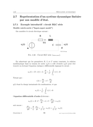eivd R´egulation automatique
2.7 Repr´esentation d’un syst`eme dynamique lin´eaire
par son mod`ele d’´etat.
2.7.1 Exemple introductif : circuit RLC s´erie
Mod`ele entr´ee-sortie (”Input-ouput model”)
On consid`ere le circuit ´electrique suivant :
R
C
u e
( t )
L
u s
( t )
i ( t )
f _ 0 2 _ 0 2 _ 0 1 . e p s
Fig. 2.46 – Circuit RLC s´erie (ﬁchier source).
En admettant que les param`etres R, L et C soient constants, la relation
math´ematique liant la tension de sortie us(t) `a celle d’entr´ee ue(t) peut ˆetre
trouv´ee en ´ecrivant l’´equation (int´egro-) diﬀ´erentielle r´egissant le circuit :
ue (t) = R · i (t) + L ·
di
dt
+
1
C
·
t
−∞
i (τ) · dτ
Notant que :
i (t) =
dq
dt
= C ·
dus
dt
q(t) ´etant la charge instantan´ee du condensateur, et que
us (t) =
1
C
·
t
−∞
i (τ) · dτ
l’´equation diﬀ´erentielle d’ordre 2 devient :
ue (t) = R · C ·
dus
dt
+ L · C ·
d us
dt
+ us (t)
soit encore :
d us
dt
+
R
L
·
dus
dt
+
1
L · C
· us (t) =
1
L · C
· ue (t)
Chapitre 2 99 mee cours˙ra.tex16 f´evrier 2004
 