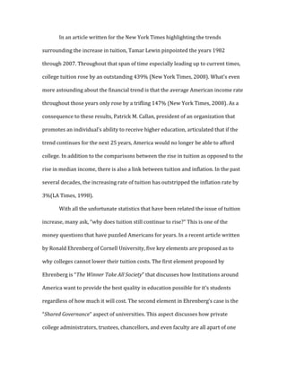 In an article written for the New York Times highlighting the trends
surrounding the increase in tuition, Tamar Lewin pinpointed the years 1982
through 2007. Throughout that span of time especially leading up to current times,
college tuition rose by an outstanding 439% (New York Times, 2008). What’s even
more astounding about the financial trend is that the average American income rate
throughout those years only rose by a trifling 147% (New York Times, 2008). As a
consequence to these results, Patrick M. Callan, president of an organization that
promotes an individual’s ability to receive higher education, articulated that if the
trend continues for the next 25 years, America would no longer be able to afford
college. In addition to the comparisons between the rise in tuition as opposed to the
rise in median income, there is also a link between tuition and inflation. In the past
several decades, the increasing rate of tuition has outstripped the inflation rate by
3%(LA Times, 1998).
With all the unfortunate statistics that have been related the issue of tuition
increase, many ask, “why does tuition still continue to rise?” This is one of the
money questions that have puzzled Americans for years. In a recent article written
by Ronald Ehrenberg of Cornell University, five key elements are proposed as to
why colleges cannot lower their tuition costs. The first element proposed by
Ehrenberg is “The Winner Take All Society” that discusses how Institutions around
America want to provide the best quality in education possible for it’s students
regardless of how much it will cost. The second element in Ehrenberg’s case is the
“Shared Governance” aspect of universities. This aspect discusses how private
college administrators, trustees, chancellors, and even faculty are all apart of one
 