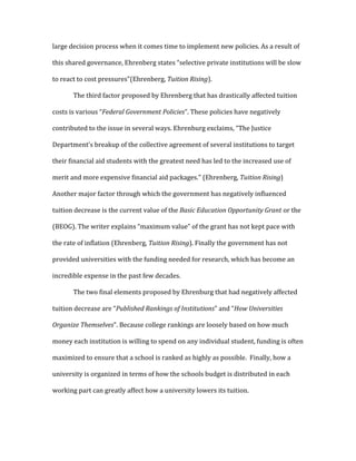 large decision process when it comes time to implement new policies. As a result of
this shared governance, Ehrenberg states “selective private institutions will be slow
to react to cost pressures”(Ehrenberg, Tuition Rising).
The third factor proposed by Ehrenberg that has drastically affected tuition
costs is various “Federal Government Policies”. These policies have negatively
contributed to the issue in several ways. Ehrenburg exclaims, “The Justice
Department’s breakup of the collective agreement of several institutions to target
their financial aid students with the greatest need has led to the increased use of
merit and more expensive financial aid packages.” (Ehrenberg, Tuition Rising)
Another major factor through which the government has negatively influenced
tuition decrease is the current value of the Basic Education Opportunity Grant or the
(BEOG). The writer explains “maximum value” of the grant has not kept pace with
the rate of inflation (Ehrenberg, Tuition Rising). Finally the government has not
provided universities with the funding needed for research, which has become an
incredible expense in the past few decades.
The two final elements proposed by Ehrenburg that had negatively affected
tuition decrease are “Published Rankings of Institutions” and “How Universities
Organize Themselves”. Because college rankings are loosely based on how much
money each institution is willing to spend on any individual student, funding is often
maximized to ensure that a school is ranked as highly as possible. Finally, how a
university is organized in terms of how the schools budget is distributed in each
working part can greatly affect how a university lowers its tuition.
 