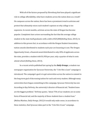 With all of the factors proposed by Ehrenburg that have played a significant
role in college affordability, what have students across the nation done as a result?
On campuses across the nation, there has been a prominent trend in activism and
protest that ultimately voices each student’s opinion on why college is too
expensive. In recent months, activism across the state of Oregon has become
popular. Complaints have arisen surrounding the fact that the average college
student in the state itself graduates with a debt of $25,000(Rolling Stone, 2013). In
addition to this proven fact, in accordance with the Oregon Student Association,
tuition awards distributed to students each year are lessening in cost. The Oregon
Opportunity Grant, a financial award distributed to only 20% of applicants across
the state, provides a student with $1,950 per year, only a quarter of what it costs
attend school (Rolling Stone, 2013).
In a recent article published last spring by the Daily Orange, a student-run
newspaper organization for Syracuse University, the “I Am Not a Loan” campaign is
introduced. The campaign’s goal is to get universities across the nation to commit to
the long-term goal of decreasing tuition for each and every student. Although many
universities have begun committing to this campaign, Syracuse University has not.
According to Kay DeVesty, the university’s director of financial aid, “Student loans
are the biggest problem.” DeVesty quotes, “about 75% of our students are on some
form of financial aid, and the majority of those students have a student loan.”
(Melina Martino, Daily Orange, 2012) It would only make sense, in accordance to
these statistics, that Syracuse takes part in the “I Am Not A Loan” campaign.
 