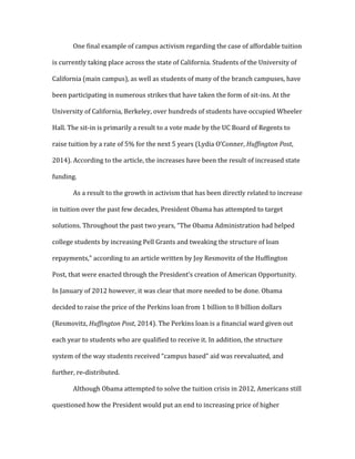 One final example of campus activism regarding the case of affordable tuition
is currently taking place across the state of California. Students of the University of
California (main campus), as well as students of many of the branch campuses, have
been participating in numerous strikes that have taken the form of sit-ins. At the
University of California, Berkeley, over hundreds of students have occupied Wheeler
Hall. The sit-in is primarily a result to a vote made by the UC Board of Regents to
raise tuition by a rate of 5% for the next 5 years (Lydia O’Conner, Huffington Post,
2014). According to the article, the increases have been the result of increased state
funding.
As a result to the growth in activism that has been directly related to increase
in tuition over the past few decades, President Obama has attempted to target
solutions. Throughout the past two years, “The Obama Administration had helped
college students by increasing Pell Grants and tweaking the structure of loan
repayments,” according to an article written by Joy Resmovitz of the Huffington
Post, that were enacted through the President’s creation of American Opportunity.
In January of 2012 however, it was clear that more needed to be done. Obama
decided to raise the price of the Perkins loan from 1 billion to 8 billion dollars
(Resmovitz, Huffington Post, 2014). The Perkins loan is a financial ward given out
each year to students who are qualified to receive it. In addition, the structure
system of the way students received “campus based” aid was reevaluated, and
further, re-distributed.
Although Obama attempted to solve the tuition crisis in 2012, Americans still
questioned how the President would put an end to increasing price of higher
 
