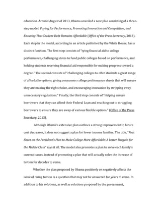 education. Around August of 2013, Obama unveiled a new plan consisting of a three-
step model: Paying for Performance, Promoting Innovation and Competition, and
Ensuring That Student Debt Remains Affordable (Office of the Press Secretary, 2013).
Each step in the model, according to an article published by the White House, has a
distinct function. The first step consists of “tying financial aid to college
performance, challenging states to fund public colleges based on performance, and
holding students receiving financial aid responsible for making progress toward a
degree.” The second consists of “challenging colleges to offer students a great range
of affordable options, giving consumers college performance sheets that will ensure
they are making the right choice, and encouraging innovation by stripping away
unnecessary regulations.” Finally, the third step consists of “Helping ensure
borrowers that they can afford their Federal Loan and reaching out to struggling
borrowers to ensure they are away of various flexible options.” (Office of the Press
Secretary, 2013).
Although Obama’s extensive plan outlines a strong improvement to future
cost decreases, it does not suggest a plan for lower income families. The title, “Fact
Sheet on the President’s Plan to Make College More Affordable: A better Bargain for
the Middle Class” says it all. The model also promotes a plan to solve each family’s
current issues, instead of promoting a plan that will actually solve the increase of
tuition for decades to come.
Whether the plan proposed by Obama positively or negatively affects the
issue of rising tuition is a question that may not be answered for years to come. In
addition to his solutions, as well as solutions proposed by the government,
 