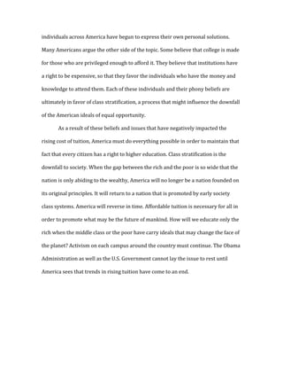 individuals across America have begun to express their own personal solutions.
Many Americans argue the other side of the topic. Some believe that college is made
for those who are privileged enough to afford it. They believe that institutions have
a right to be expensive, so that they favor the individuals who have the money and
knowledge to attend them. Each of these individuals and their phony beliefs are
ultimately in favor of class stratification, a process that might influence the downfall
of the American ideals of equal opportunity.
As a result of these beliefs and issues that have negatively impacted the
rising cost of tuition, America must do everything possible in order to maintain that
fact that every citizen has a right to higher education. Class stratification is the
downfall to society. When the gap between the rich and the poor is so wide that the
nation is only abiding to the wealthy, America will no longer be a nation founded on
its original principles. It will return to a nation that is promoted by early society
class systems. America will reverse in time. Affordable tuition is necessary for all in
order to promote what may be the future of mankind. How will we educate only the
rich when the middle class or the poor have carry ideals that may change the face of
the planet? Activism on each campus around the country must continue. The Obama
Administration as well as the U.S. Government cannot lay the issue to rest until
America sees that trends in rising tuition have come to an end.
 