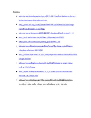 Sources:
 http://www.bloomberg.com/news/2014-11-13/college-tuition-in-the-u-s-
again-rises-faster-than-inflation.html
 http://www.npr.org/2014/03/18/290868013/how-the-cost-of-college-
went-from-affordable-to-sky-high
 http://www.nytimes.com/2008/12/03/education/03college.html?_r=0
 http://articles.latimes.com/1998/oct/08/news/mn-30350
 https://net.educause.edu/ir/library/pdf/ffp0005s.pdf
 http://www.rollingstone.com/politics/news/the-rising-cost-of-higher-
education-what-now-20130729
 http://dailyorange.com/2013/03/campaign-advocates-for-more-affordable-
college-tuition/
 http://www.huffingtonpost.com/2012/01/27/obama-to-target-rising-
co_0_n_1236167.html
 http://www.huffingtonpost.com/2014/11/24/california-tuition-hike-
walkout_n_6214454.html
 http://www.whitehouse.gov/the-press-office/2013/08/22/fact-sheet-
president-s-plan-make-college-more-affordable-better-bargain-
 