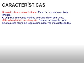CARACTERÍSTICAS  Una red cubre un área limitada.  Esta circunscrita a un área   limitada.  • Comparte uno varios medios de transmisión comunes.  • Alta velocidad de transferencia.  Esta se incrementa cada   día más, por el uso de tecnologías cada vez más sofisticadas.  