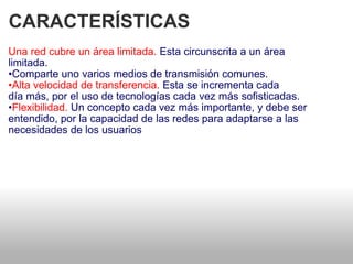 CARACTERÍSTICAS  Una red cubre un área limitada.  Esta circunscrita a un área   limitada.  • Comparte uno varios medios de transmisión comunes.  • Alta velocidad de transferencia.  Esta se incrementa cada   día más, por el uso de tecnologías cada vez más sofisticadas.  • Flexibilidad.  Un concepto cada vez más importante, y debe ser entendido, por la capacidad de las redes para adaptarse a las necesidades de los usuarios  